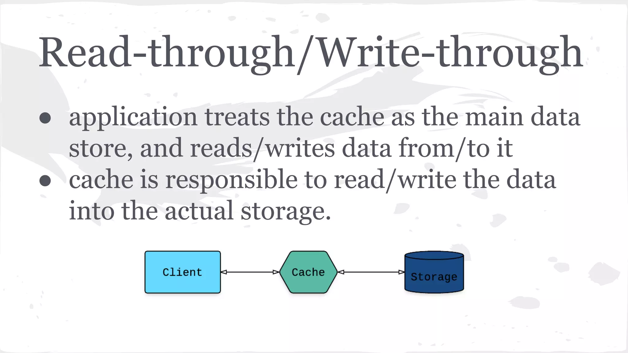 Read-through/Write-through ● application treats the cache as the main data store, and reads/writes data from/to it ● cache is responsible to read/write the data into the actual storage. 