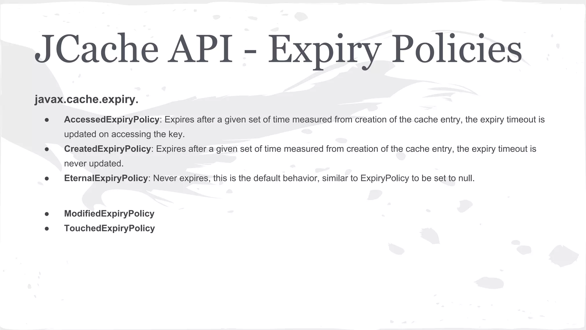 javax.cache.expiry. ● AccessedExpiryPolicy: Expires after a given set of time measured from creation of the cache entry, the expiry timeout is updated on accessing the key. ● CreatedExpiryPolicy: Expires after a given set of time measured from creation of the cache entry, the expiry timeout is never updated. ● EternalExpiryPolicy: Never expires, this is the default behavior, similar to ExpiryPolicy to be set to null. ● ModifiedExpiryPolicy ● TouchedExpiryPolicy JCache API - Expiry Policies 