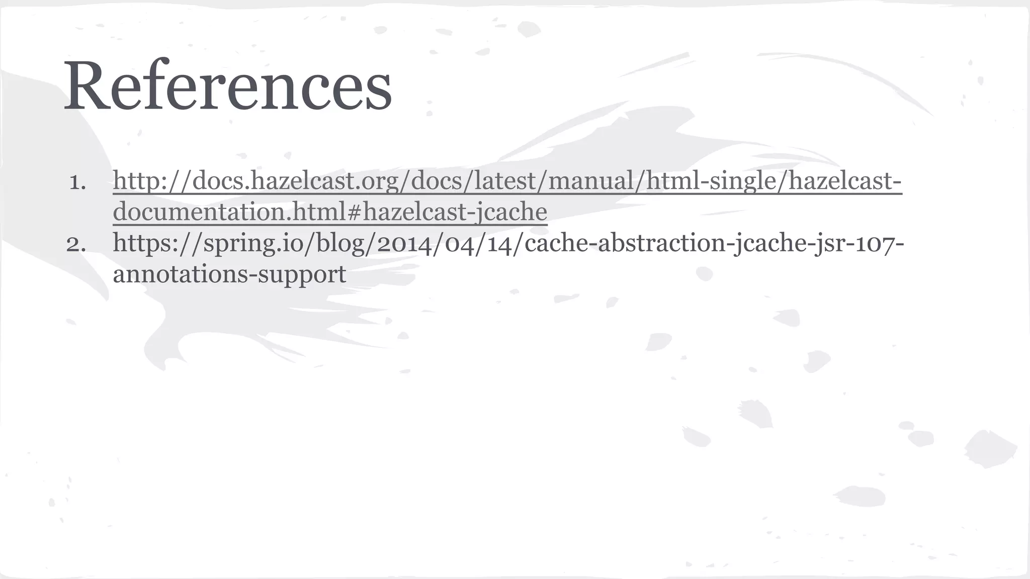 1. http://docs.hazelcast.org/docs/latest/manual/html-single/hazelcast- documentation.html#hazelcast-jcache 2. https://spring.io/blog/2014/04/14/cache-abstraction-jcache-jsr-107- annotations-support References 