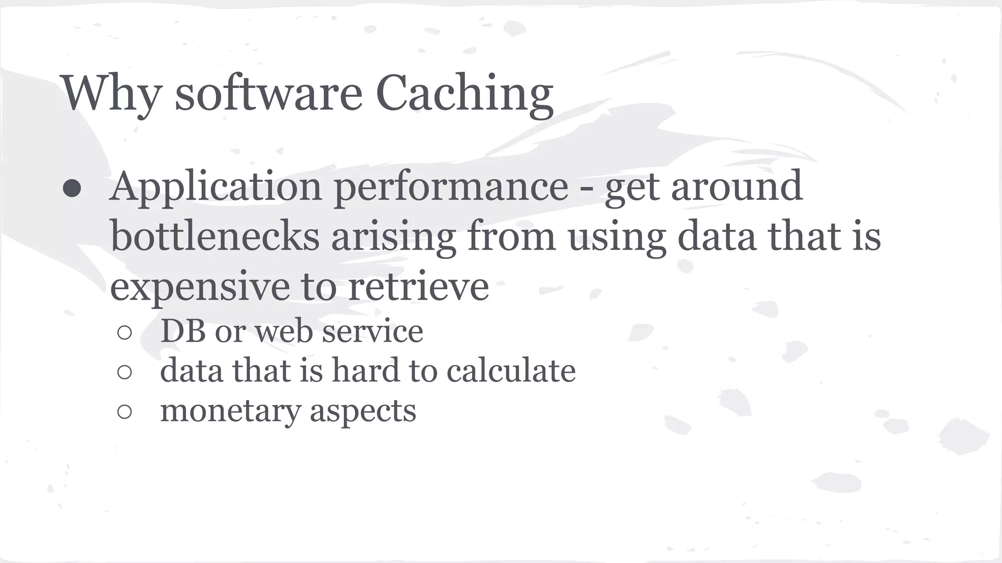 ● Application performance - get around bottlenecks arising from using data that is expensive to retrieve ○ DB or web service ○ data that is hard to calculate ○ monetary aspects Why software Caching 