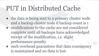 PUT in Distributed Cache
● the data is being sent to a primary cluster node
and a backup cluster node if backup count is 1
● modifications to the cache are not considered
complete until all backups have acknowledged
receipt of the modification, i.e. slight
performance penalty
● such overhead guarantees that data consistency
is maintained and no data is lost
 