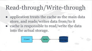 Read-through/Write-through
● application treats the cache as the main data
store, and reads/writes data from/to it
● cache is responsible to read/write the data
into the actual storage.
 