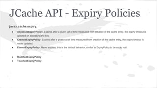 javax.cache.expiry.
● AccessedExpiryPolicy: Expires after a given set of time measured from creation of the cache entry, the expiry timeout is
updated on accessing the key.
● CreatedExpiryPolicy: Expires after a given set of time measured from creation of the cache entry, the expiry timeout is
never updated.
● EternalExpiryPolicy: Never expires, this is the default behavior, similar to ExpiryPolicy to be set to null.
● ModifiedExpiryPolicy
● TouchedExpiryPolicy
JCache API - Expiry Policies
 