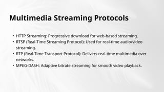 Multimedia Streaming Protocols
• HTTP Streaming: Progressive download for web-based streaming.
• RTSP (Real-Time Streaming Protocol): Used for real-time audio/video
streaming.
• RTP (Real-Time Transport Protocol): Delivers real-time multimedia over
networks.
• MPEG-DASH: Adaptive bitrate streaming for smooth video playback.
 