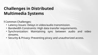 Challenges in Distributed
Multimedia Systems
❗ Common Challenges:
• Latency Issues: Delays in video/audio transmission.
• Bandwidth Constraints: High data transfer requirements.
• Synchronization: Maintaining sync between audio and video
streams.
• Security & Privacy: Preventing piracy and unauthorized access.
 