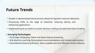 • Implementing AI can lead to smarter decision-making and optimized data handling.
• Growth in decentralized cloud services allows for dynamic resource allocation.
• Processing shifts to the edge of networks, reducing latency and
enhancing applications.
Future Trends
🚀 Emerging Technologies:
• 5G & Edge Computing: Faster and lower-latency streaming.
• AI & Machine Learning: Personalized recommendations and content optimization.
• Cloud-Based Streaming Services: More scalable and cost-effective content delivery.
 