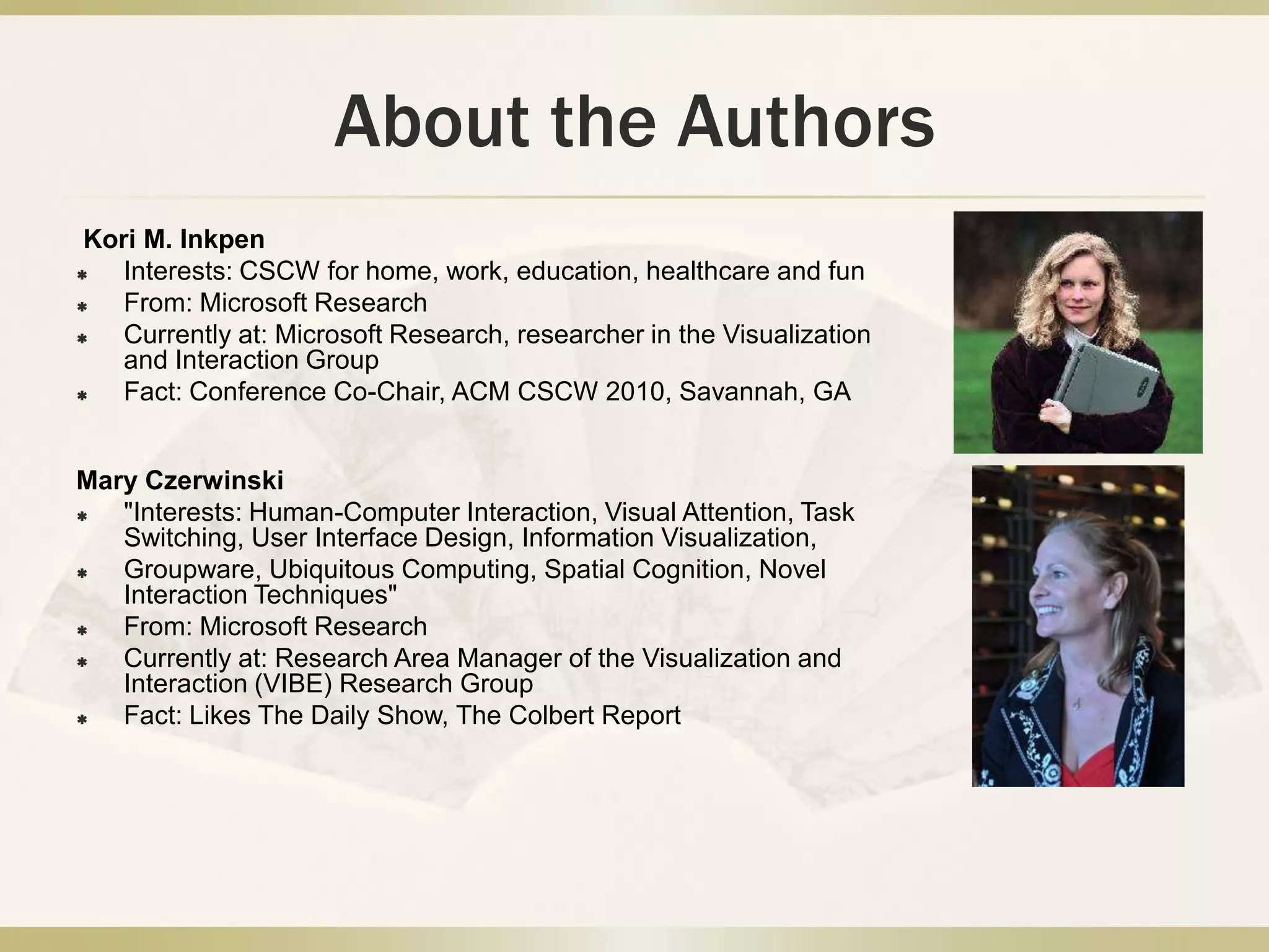 Brian P. BaileyInterests: developing interactive tools that foster human creativity; systems that improve interruption management, and user interfaces for multiple display environmentsFrom: University of Illinois, UrbanaCurrently at: Assistant ProfessorDesney S. TanInterests: Human-Computer Interaction, Physiological Computing, and HealthcareFrom: Microsoft ResearchCurrently at: Senior Researcher in the Visualization and Interaction, Microsoft ResearchFact: Serving as General Chair for CHI 2011  in Vancouver, BCAbout the Authors