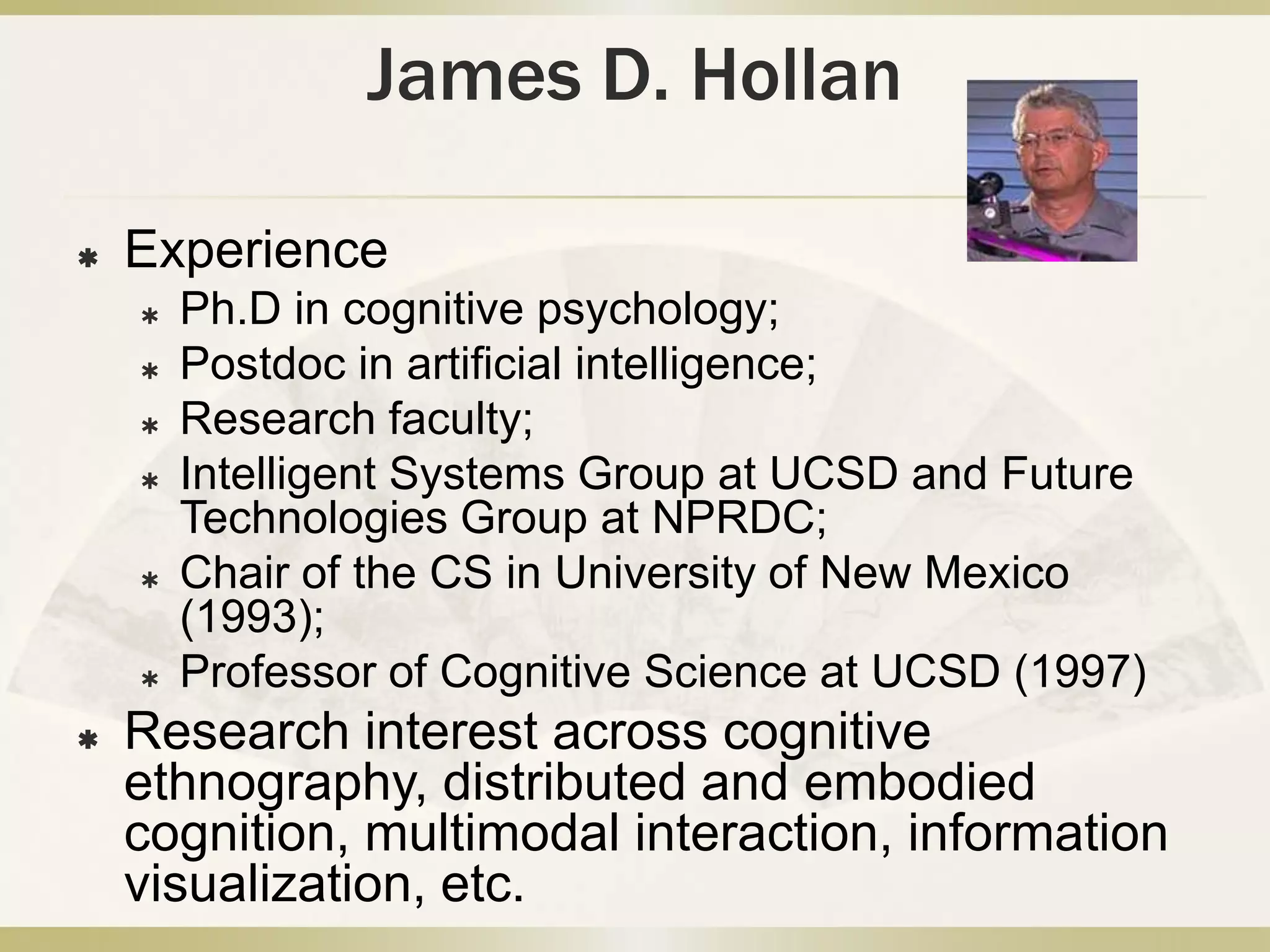 James D. HollanExperiencePh.D in cognitive psychology;Postdoc in artificial intelligence;Research faculty;Intelligent Systems Group at UCSD and Future Technologies Group at NPRDC;Chair of the CS in University of New Mexico (1993); Professor of Cognitive Science at UCSD (1997)Research interest across cognitive ethnography, distributed and embodied cognition, multimodal interaction, information visualization, etc. 