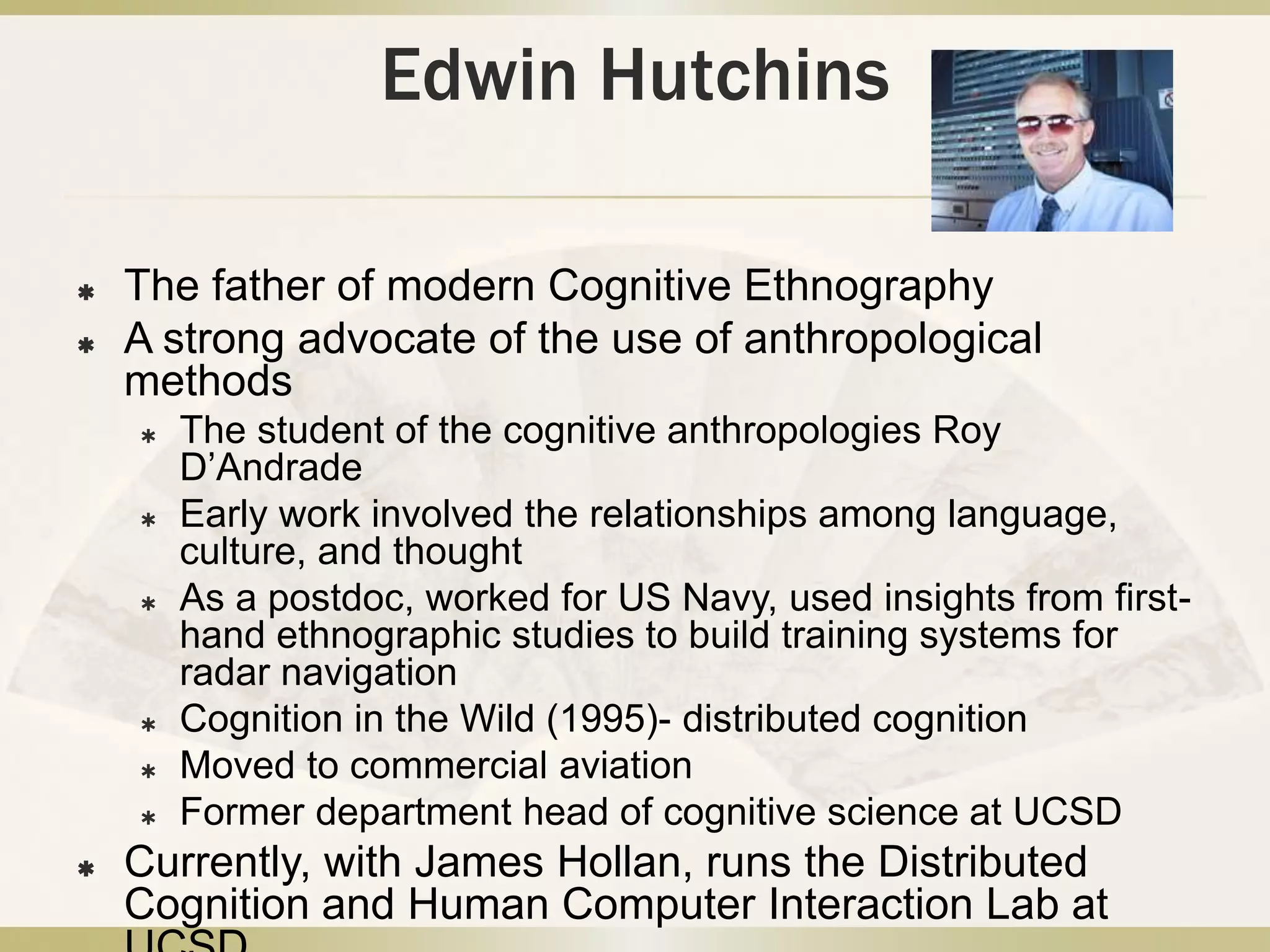 Edwin HutchinsThe father of modern Cognitive EthnographyA strong advocate of the use of anthropological methodsThe student of the cognitive anthropologies Roy D’AndradeEarly work involved the relationships among language, culture, and thoughtAs a postdoc, worked for US Navy, used insights from first-hand ethnographic studies to build training systems for radar navigationCognition in the Wild (1995)- distributed cognitionMoved to commercial aviationFormer department head of cognitive science at UCSDCurrently, with James Hollan, runs the Distributed Cognition and Human Computer Interaction Lab at UCSD