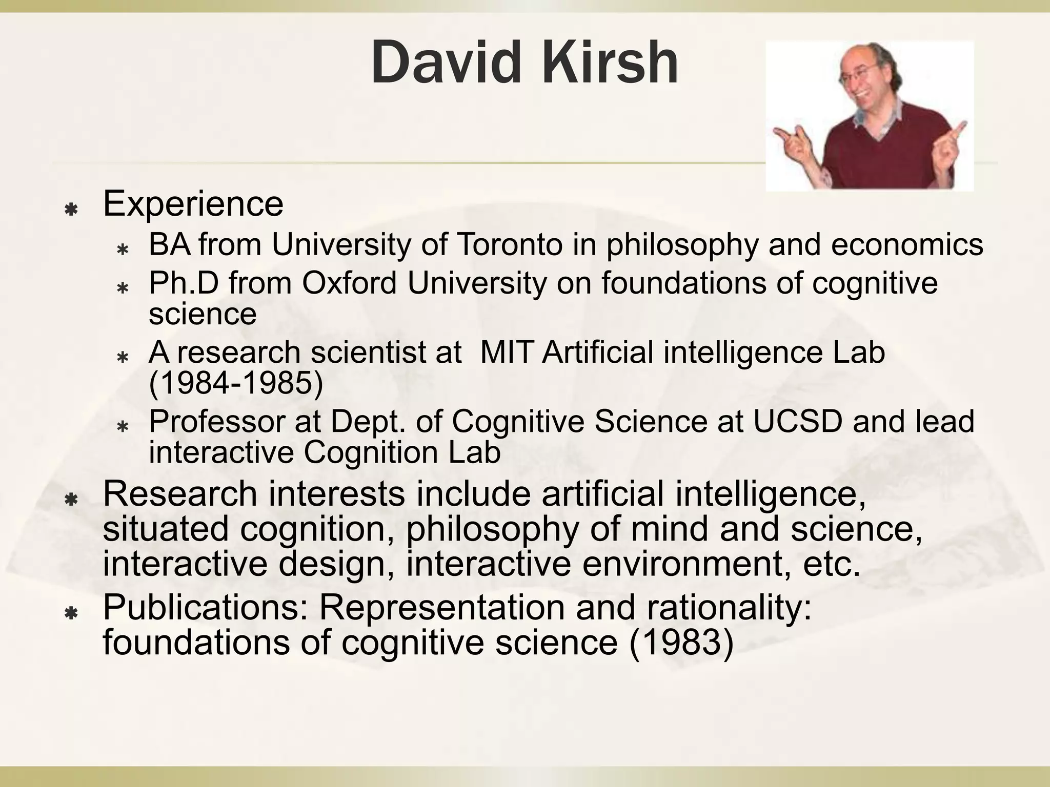 David KirshExperienceBA from University of Toronto in philosophy and economicsPh.D from Oxford University on foundations of cognitive scienceA research scientist at  MIT Artificial intelligence Lab (1984-1985)Professor at Dept. of Cognitive Science at UCSD and lead interactive Cognition LabResearch interests include artificial intelligence, situated cognition, philosophy of mind and science,  interactive design, interactive environment, etc.Publications: Representation and rationality: foundations of cognitive science (1983)