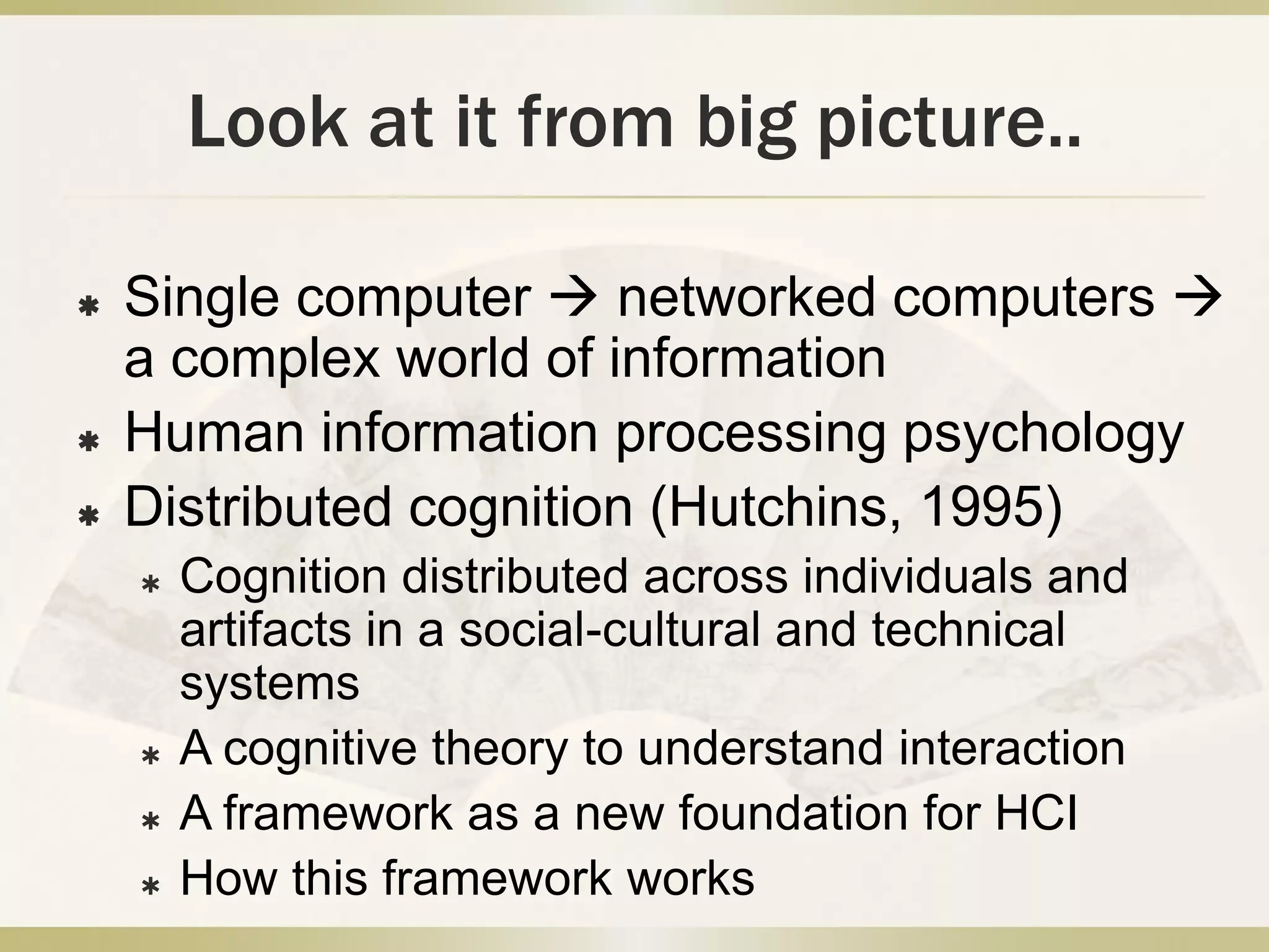 Look at it from big picture..Single computer  networked computers  a complex world of informationHuman information processing psychology Distributed cognition (Hutchins, 1995)Cognition distributed across individuals and artifacts in a social-cultural and technical systemsA cognitive theory to understand interactionA framework as a new foundation for HCIHow this framework works