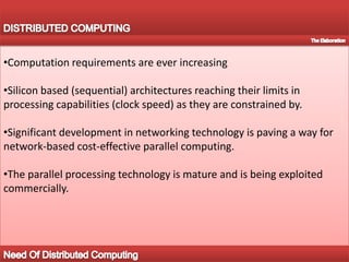 DISTRIBUTED COMPUTINGThe TextDistributed computing deals with hardware and software systems containing more than one processing element or storage element, concurrent processes, or multiple programs, running under a loosely or tightly controlled regime. In distributed computing a program is split up into parts that run simultaneously on multiple computers communicating over a network. Distributed computing is a form of parallel computingCommon Distributed Computing ModelIntroduction To Distributed Computing