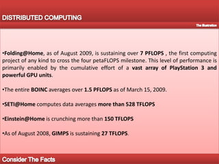 DISTRIBUTED COMPUTINGFolding@Home, as of August 2009, is sustaining over 7 PFLOPS , the first computing project of any kind to cross the four petaFLOPS milestone. This level of performance is primarily enabled by the cumulative effort of a vast array of PlayStation 3 and powerful GPU units.