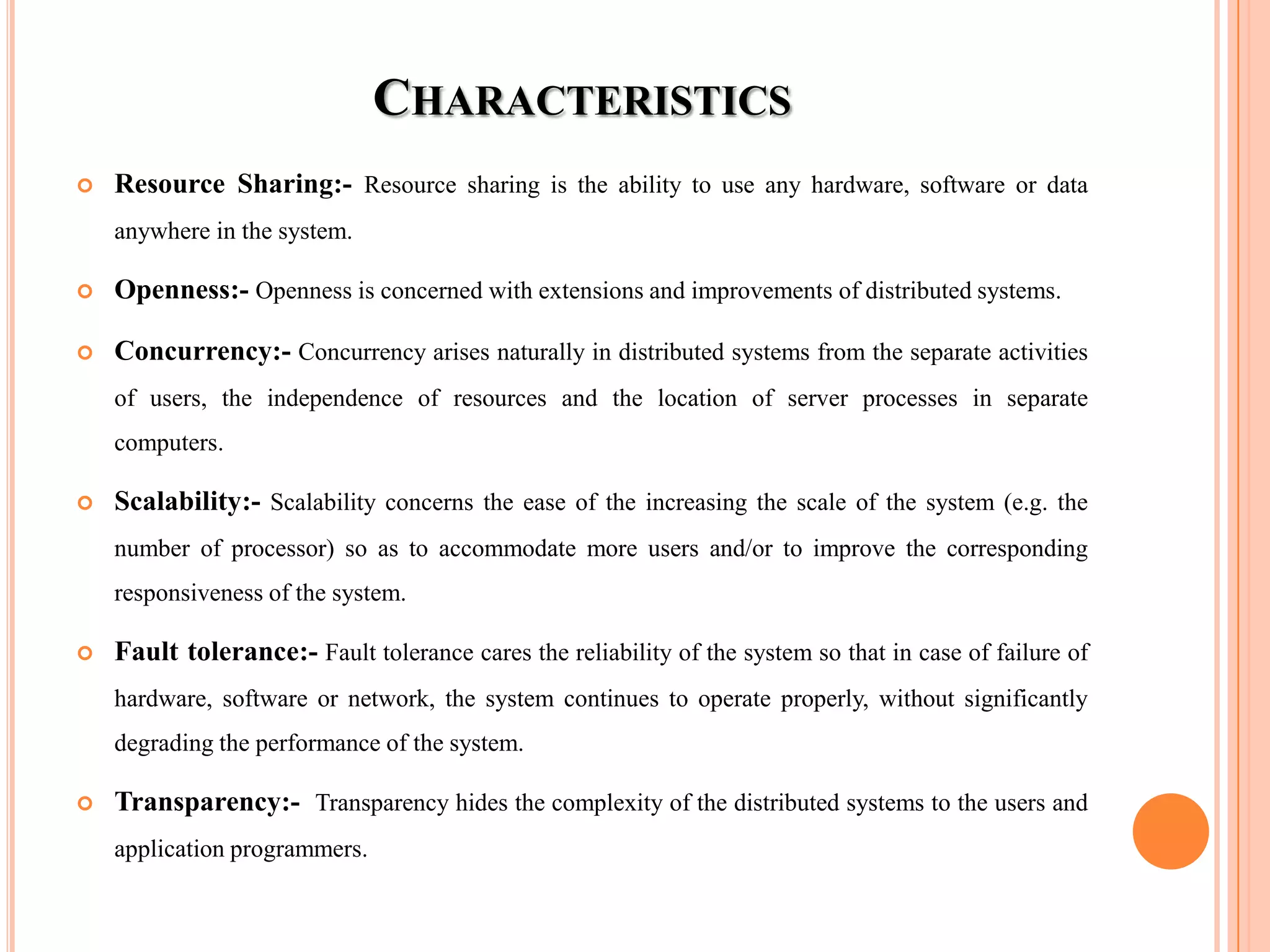 CHARACTERISTICS
 Resource Sharing:- Resource sharing is the ability to use any hardware, software or data
anywhere in the system.
 Openness:- Openness is concerned with extensions and improvements of distributed systems.
 Concurrency:- Concurrency arises naturally in distributed systems from the separate activities
of users, the independence of resources and the location of server processes in separate
computers.
 Scalability:- Scalability concerns the ease of the increasing the scale of the system (e.g. the
number of processor) so as to accommodate more users and/or to improve the corresponding
responsiveness of the system.
 Fault tolerance:- Fault tolerance cares the reliability of the system so that in case of failure of
hardware, software or network, the system continues to operate properly, without significantly
degrading the performance of the system.
 Transparency:- Transparency hides the complexity of the distributed systems to the users and
application programmers.
 