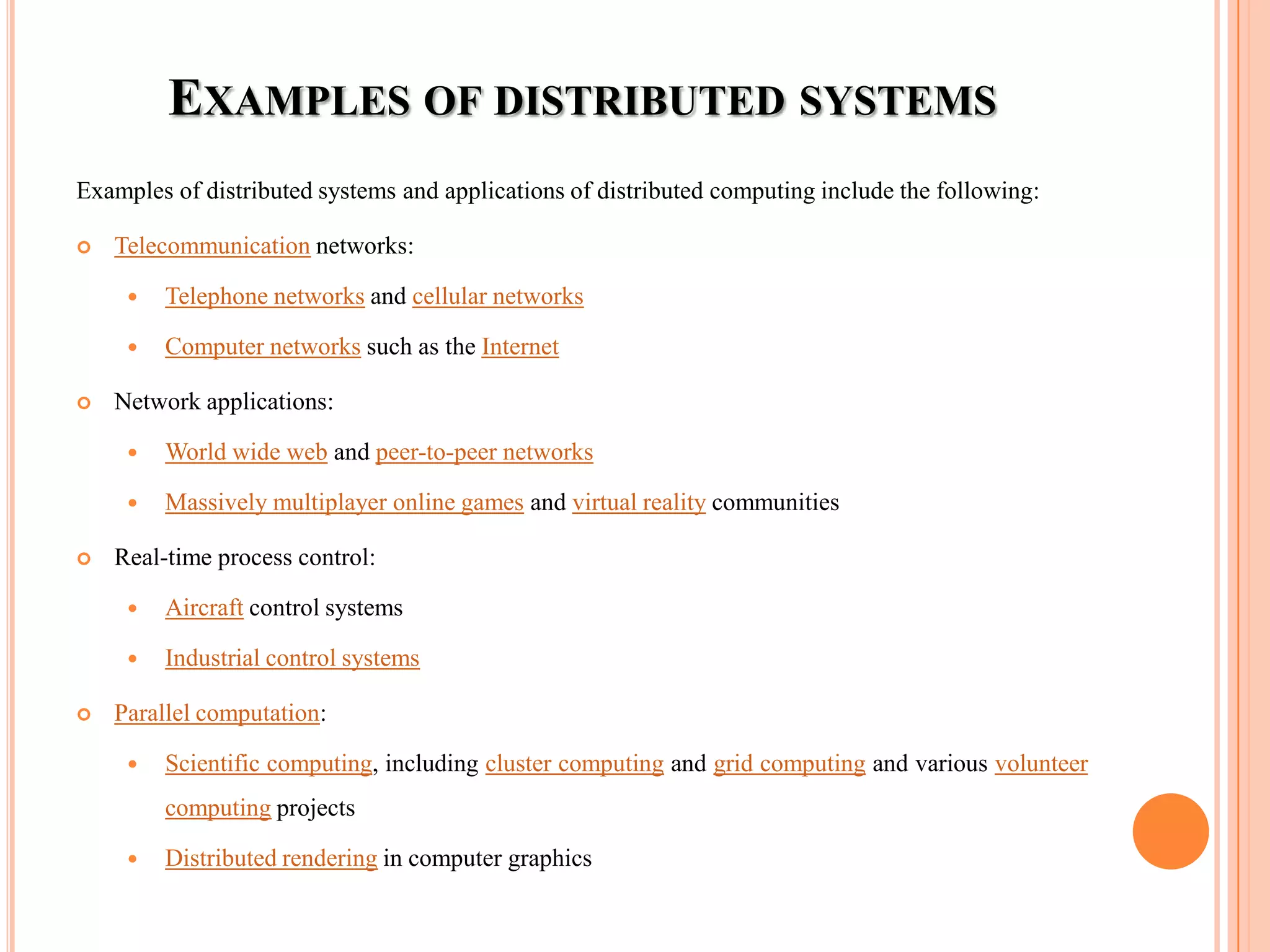 EXAMPLES OF DISTRIBUTED SYSTEMS
Examples of distributed systems and applications of distributed computing include the following:
 Telecommunication networks:
 Telephone networks and cellular networks
 Computer networks such as the Internet
 Network applications:
 World wide web and peer-to-peer networks
 Massively multiplayer online games and virtual reality communities
 Real-time process control:
 Aircraft control systems
 Industrial control systems
 Parallel computation:
 Scientific computing, including cluster computing and grid computing and various volunteer
computing projects
 Distributed rendering in computer graphics
 