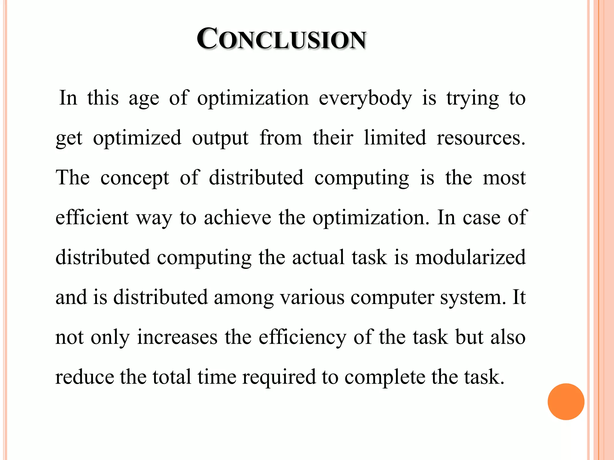 CONCLUSION
In this age of optimization everybody is trying to
get optimized output from their limited resources.
The concept of distributed computing is the most
efficient way to achieve the optimization. In case of
distributed computing the actual task is modularized
and is distributed among various computer system. It
not only increases the efficiency of the task but also
reduce the total time required to complete the task.
 