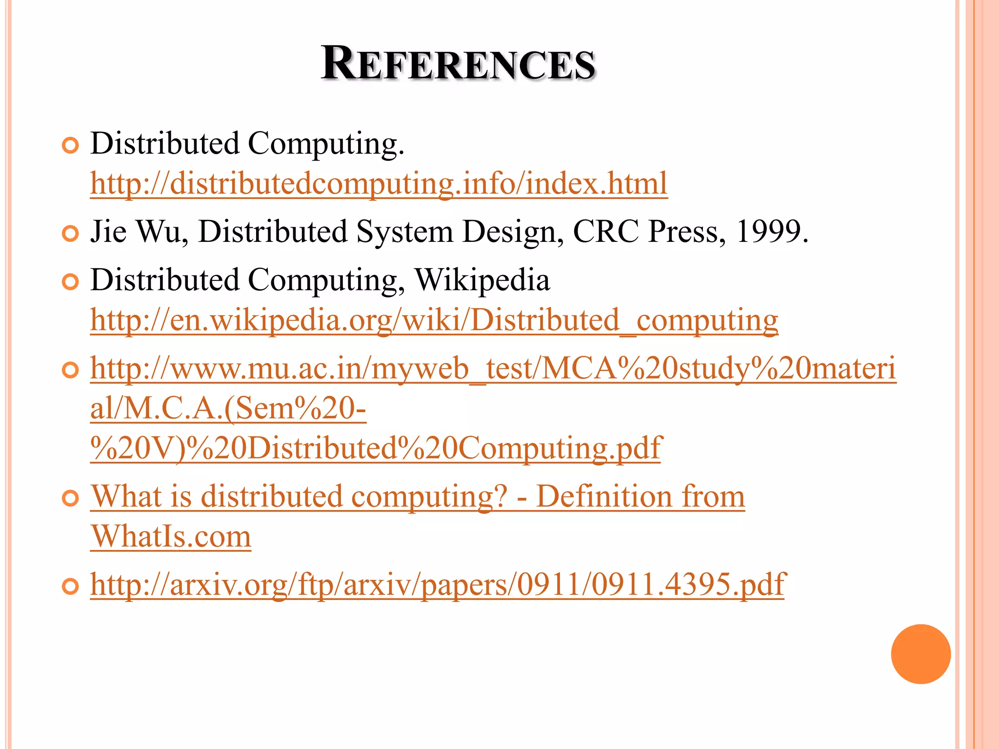 REFERENCES
 Distributed Computing.
http://distributedcomputing.info/index.html
 Jie Wu, Distributed System Design, CRC Press, 1999.
 Distributed Computing, Wikipedia
http://en.wikipedia.org/wiki/Distributed_computing
 http://www.mu.ac.in/myweb_test/MCA%20study%20materi
al/M.C.A.(Sem%20-
%20V)%20Distributed%20Computing.pdf
 What is distributed computing? - Definition from
WhatIs.com
 http://arxiv.org/ftp/arxiv/papers/0911/0911.4395.pdf
 