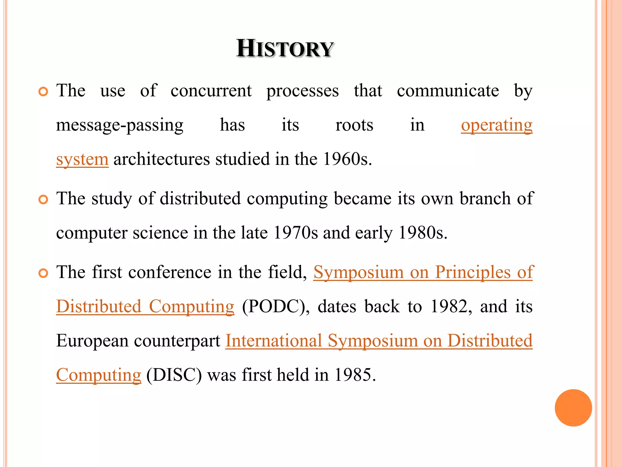 HISTORY
 The use of concurrent processes that communicate by
message-passing has its roots in operating
system architectures studied in the 1960s.
 The study of distributed computing became its own branch of
computer science in the late 1970s and early 1980s.
 The first conference in the field, Symposium on Principles of
Distributed Computing (PODC), dates back to 1982, and its
European counterpart International Symposium on Distributed
Computing (DISC) was first held in 1985.
 