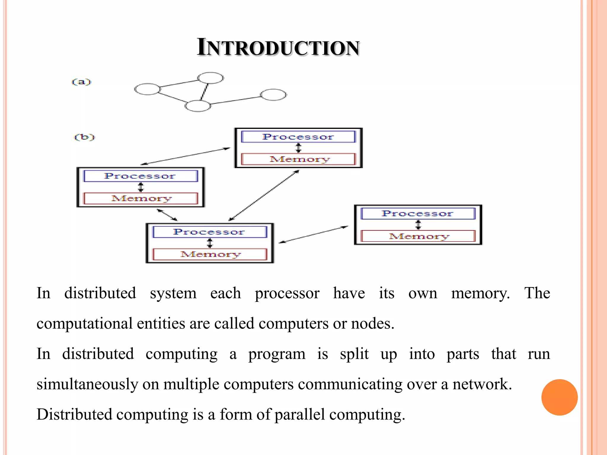 INTRODUCTION
In distributed system each processor have its own memory. The
computational entities are called computers or nodes.
In distributed computing a program is split up into parts that run
simultaneously on multiple computers communicating over a network.
Distributed computing is a form of parallel computing.
 