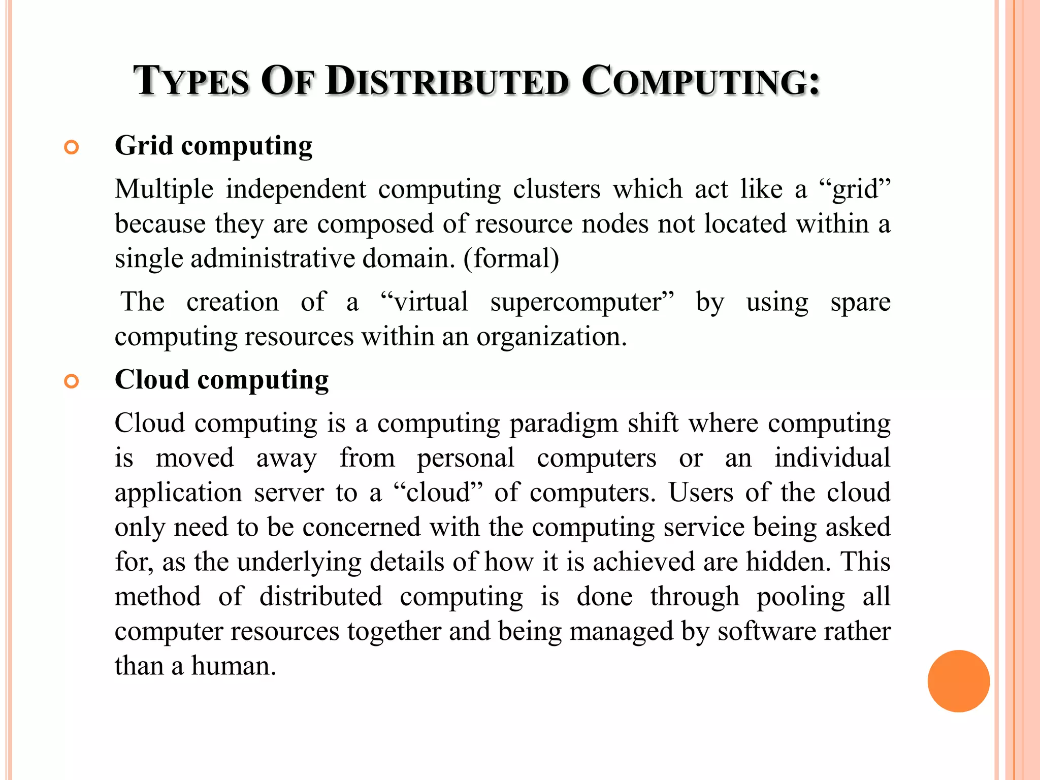 TYPES OF DISTRIBUTED COMPUTING:
 Grid computing
Multiple independent computing clusters which act like a “grid”
because they are composed of resource nodes not located within a
single administrative domain. (formal)
The creation of a “virtual supercomputer” by using spare
computing resources within an organization.
 Cloud computing
Cloud computing is a computing paradigm shift where computing
is moved away from personal computers or an individual
application server to a “cloud” of computers. Users of the cloud
only need to be concerned with the computing service being asked
for, as the underlying details of how it is achieved are hidden. This
method of distributed computing is done through pooling all
computer resources together and being managed by software rather
than a human.
 
