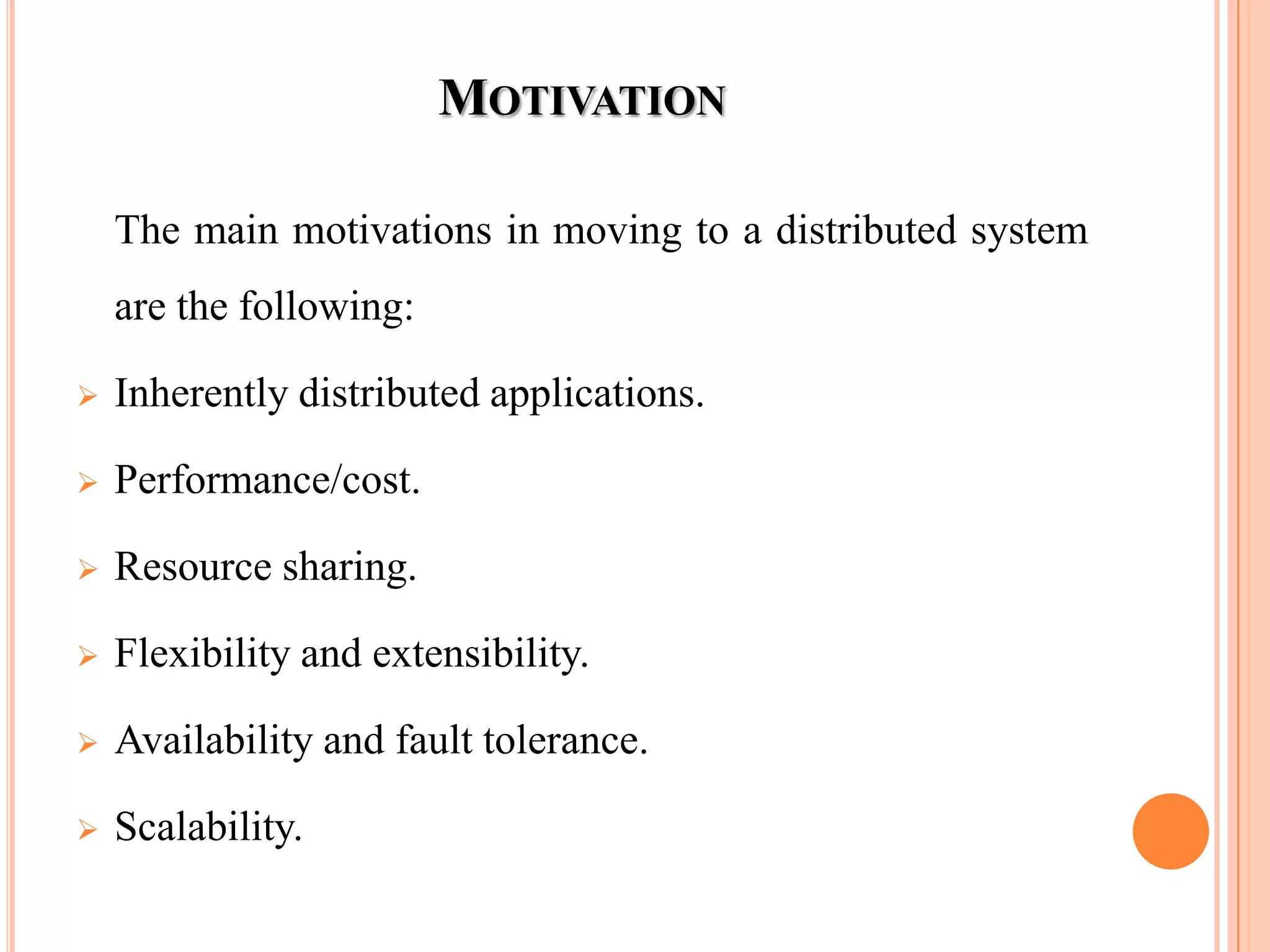 MOTIVATION
The main motivations in moving to a distributed system
are the following:
 Inherently distributed applications.
 Performance/cost.
 Resource sharing.
 Flexibility and extensibility.
 Availability and fault tolerance.
 Scalability.
 