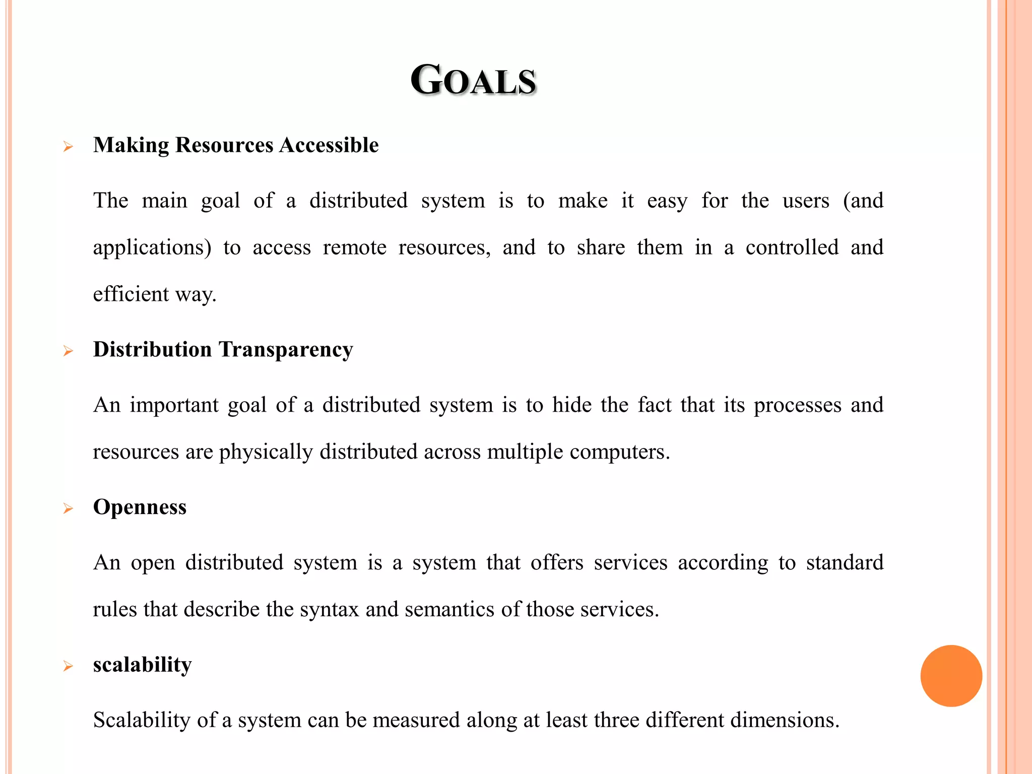 GOALS
 Making Resources Accessible
The main goal of a distributed system is to make it easy for the users (and
applications) to access remote resources, and to share them in a controlled and
efficient way.
 Distribution Transparency
An important goal of a distributed system is to hide the fact that its processes and
resources are physically distributed across multiple computers.
 Openness
An open distributed system is a system that offers services according to standard
rules that describe the syntax and semantics of those services.
 scalability
Scalability of a system can be measured along at least three different dimensions.
 