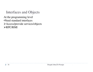 Flat file service:
Concerned with the implementation of operations on the contents of file.
Unique File Identifiers (UFIDs) are used to refer to files in all requests
for flat file service operations.
Directory Service:
Provides mapping between text names for the files and their UFIDs.
Clients may obtain the UFID of a file by quoting its text name to
directory service. Directory service supports functions needed generate
directories, to add new files to directories.
Client Module:
It runs on each computer and provides integrated service (flat file and
directory) as a single API to application programs.
It holds information about the network locations of flat-file and directory
server processes; and achieve better performance through
implementation of a cache of recently used file blocks at the client.
Deepak John,CE-Poonjar
 