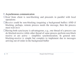 Summary for NFS
access transparency: same system calls for local or remote files
location transparency: could have a single name space for all files
(depending on all the clients to agree the same name space)
mobility transparency: mount table need to be updated on each client
(not transparent)
scalability: can usually support large loads, add processors, disks,
servers...
file replication: read-only replication, no support for replication of
files with updates
hardware and OS: many ports
fault tolerance: stateless and idempotent
consistency: not quite one-copy for efficiency
security: added encryption--Kerberos
efficiency: pretty efficient, wide-spread use
Deepak John,CE-Poonjar
 