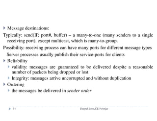 Naming Services
Definition
Key benefits
Resource localization
Uniform naming
Device independent address (e.g., you can move domain
name/web site from one server to another server seamlessly).
In a Distributed System, a Naming Service is a specific service
whose aim is to provide a consistent and uniform naming of
resources, this allowing other programs or services to localize
them and obtain the required metadata for interacting with
them.
Deepak John,CE-Poonjar
 