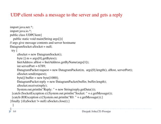 DNS issues
Name tables change infrequently, but when they do, caching can
result in the delivery of stale data.
Clients are responsible for detecting this and recovering
Its design makes changes to the structure of the name space
difficult. For example:
merging previously separate domain trees under a new root
moving subtrees to a different part of the structure (e.g. if
Scotland became a separate country, its domains should all be
moved to a new country-level domain.)
.
Deepak John,CE-Poonjar
 
