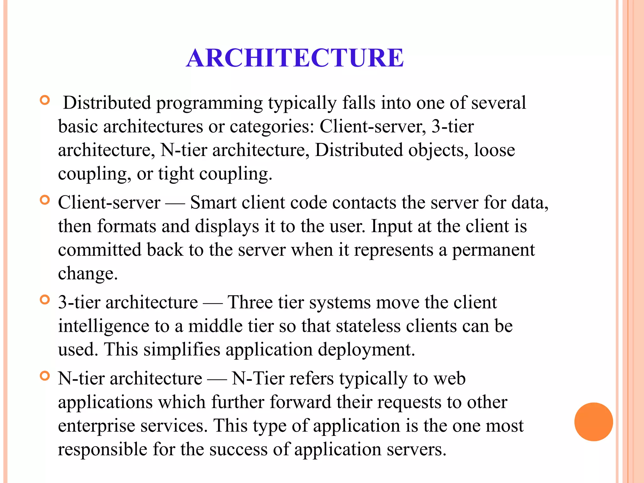 ARCHITECTURE
 Distributed programming typically falls into one of several
basic architectures or categories: Client-server, 3-tier
architecture, N-tier architecture, Distributed objects, loose
coupling, or tight coupling.
 Client-server — Smart client code contacts the server for data,
then formats and displays it to the user. Input at the client is
committed back to the server when it represents a permanent
change.
 3-tier architecture — Three tier systems move the client
intelligence to a middle tier so that stateless clients can be
used. This simplifies application deployment.
 N-tier architecture — N-Tier refers typically to web
applications which further forward their requests to other
enterprise services. This type of application is the one most
responsible for the success of application servers.
 