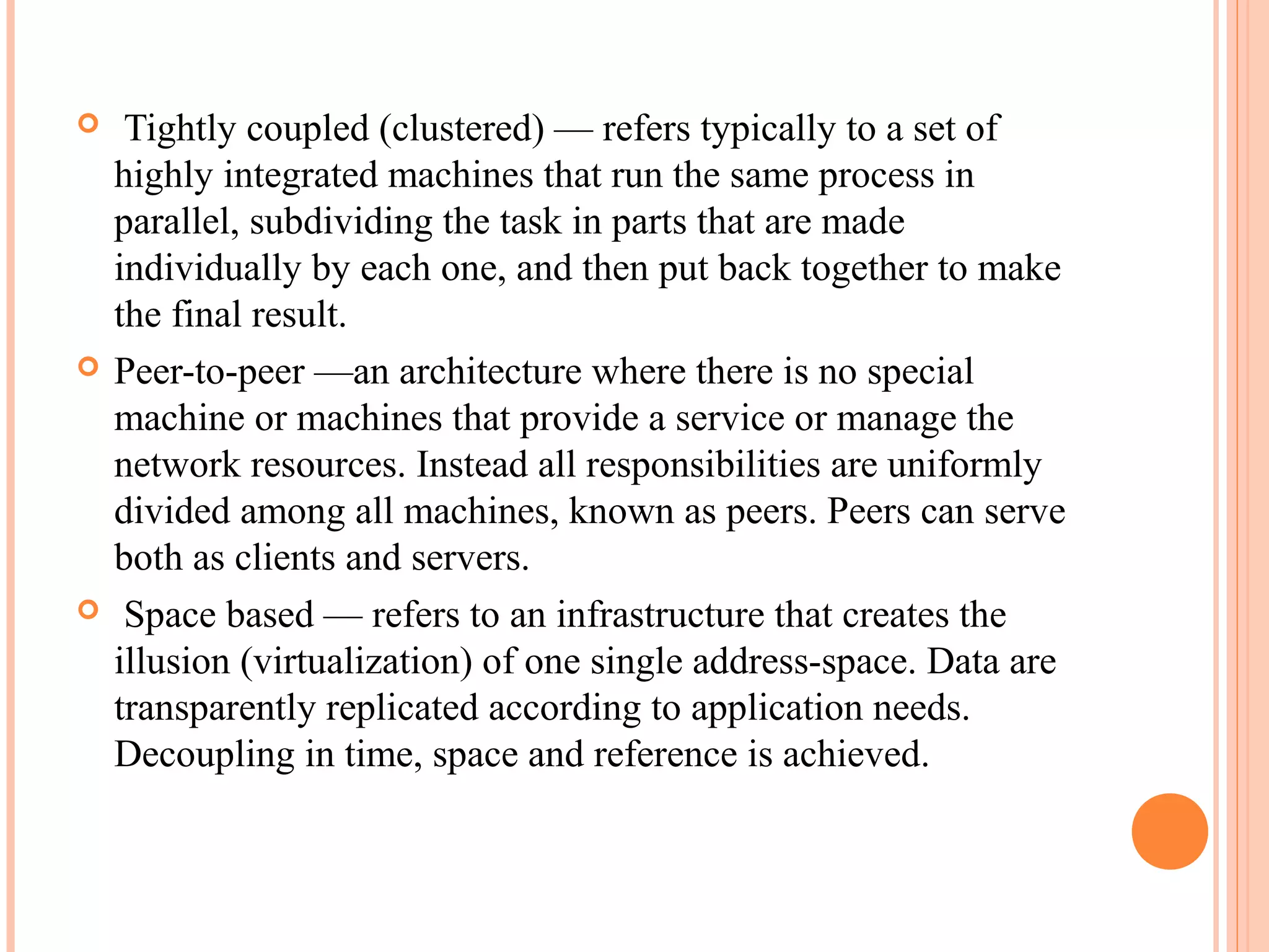  Tightly coupled (clustered) — refers typically to a set of
highly integrated machines that run the same process in
parallel, subdividing the task in parts that are made
individually by each one, and then put back together to make
the final result.
 Peer-to-peer —an architecture where there is no special
machine or machines that provide a service or manage the
network resources. Instead all responsibilities are uniformly
divided among all machines, known as peers. Peers can serve
both as clients and servers.
 Space based — refers to an infrastructure that creates the
illusion (virtualization) of one single address-space. Data are
transparently replicated according to application needs.
Decoupling in time, space and reference is achieved.
 