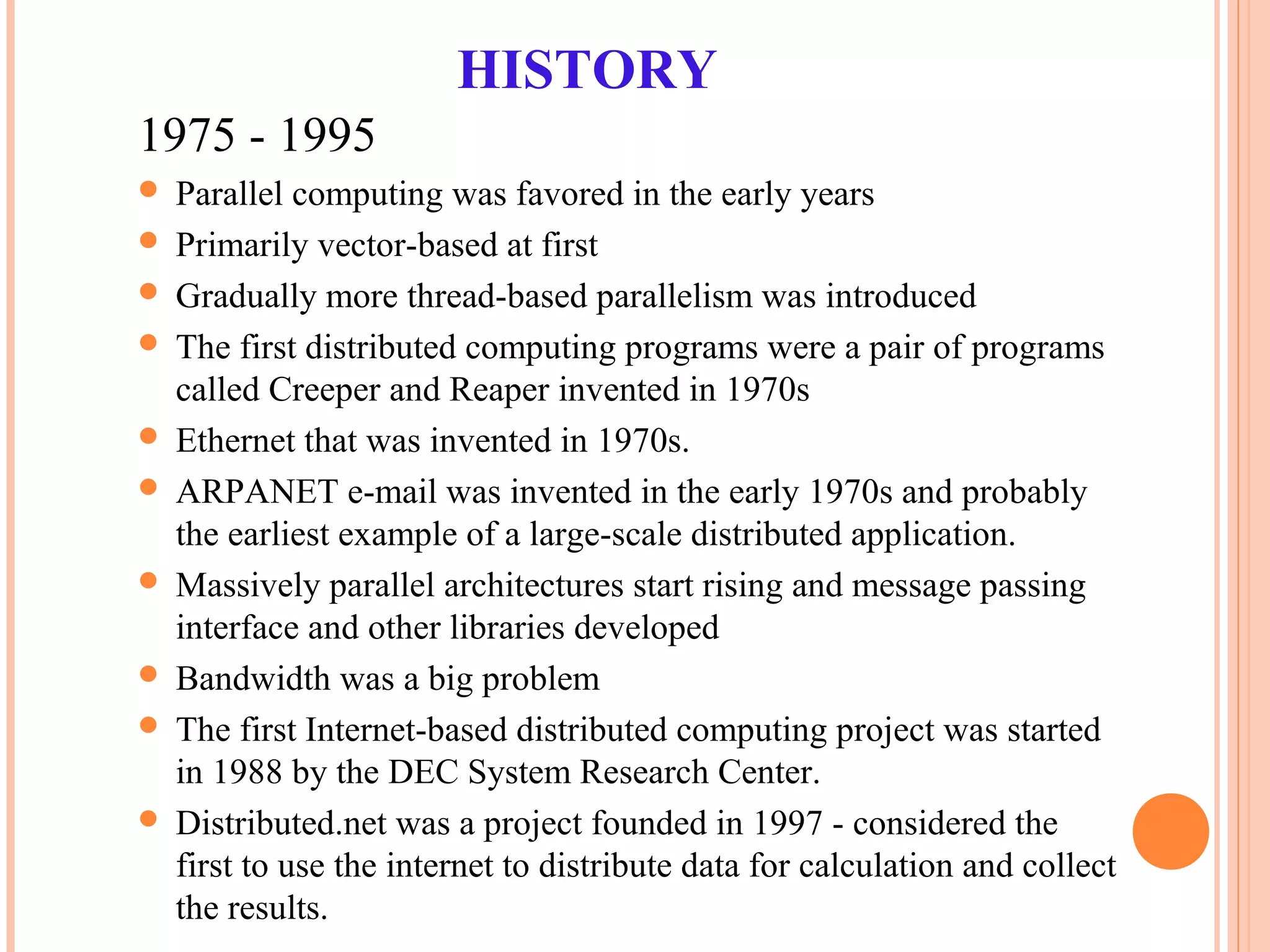 HISTORY
1975 - 1995
 Parallel computing was favored in the early years
 Primarily vector-based at first
 Gradually more thread-based parallelism was introduced
 The first distributed computing programs were a pair of programs
called Creeper and Reaper invented in 1970s
 Ethernet that was invented in 1970s.
 ARPANET e-mail was invented in the early 1970s and probably
the earliest example of a large-scale distributed application.
 Massively parallel architectures start rising and message passing
interface and other libraries developed
 Bandwidth was a big problem
 The first Internet-based distributed computing project was started
in 1988 by the DEC System Research Center.
 Distributed.net was a project founded in 1997 - considered the
first to use the internet to distribute data for calculation and collect
the results.
 