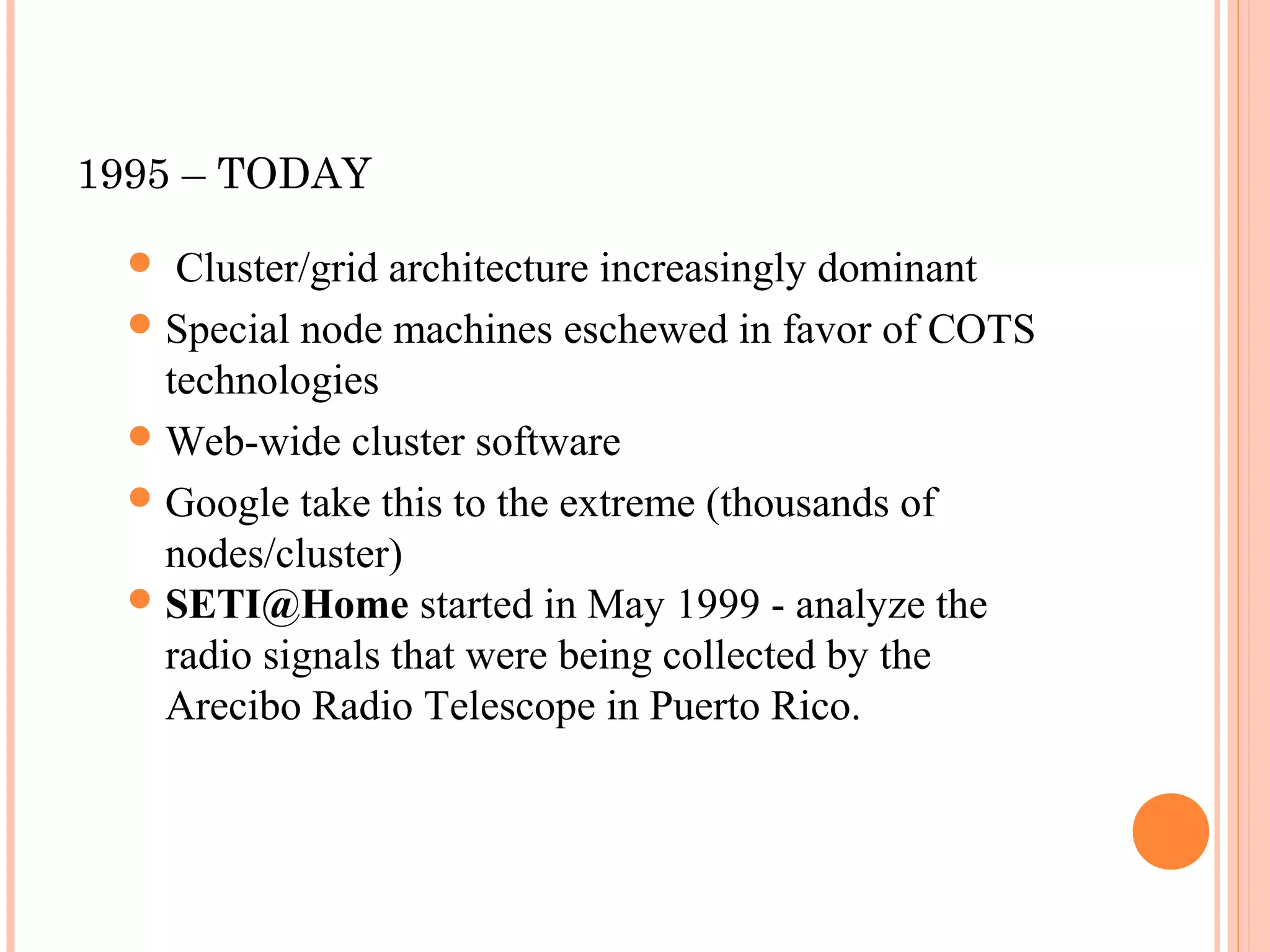 1995 – TODAY
 Cluster/grid architecture increasingly dominant
Special node machines eschewed in favor of COTS
technologies
Web-wide cluster software
Google take this to the extreme (thousands of
nodes/cluster)
SETI@Home started in May 1999 - analyze the
radio signals that were being collected by the
Arecibo Radio Telescope in Puerto Rico.
 