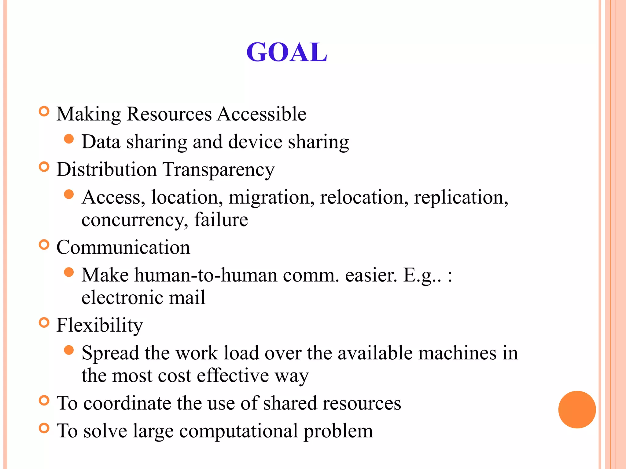 GOAL
 Making Resources Accessible
Data sharing and device sharing
 Distribution Transparency
Access, location, migration, relocation, replication,
concurrency, failure
 Communication
Make human-to-human comm. easier. E.g.. :
electronic mail
 Flexibility
Spread the work load over the available machines in
the most cost effective way
 To coordinate the use of shared resources
 To solve large computational problem
 