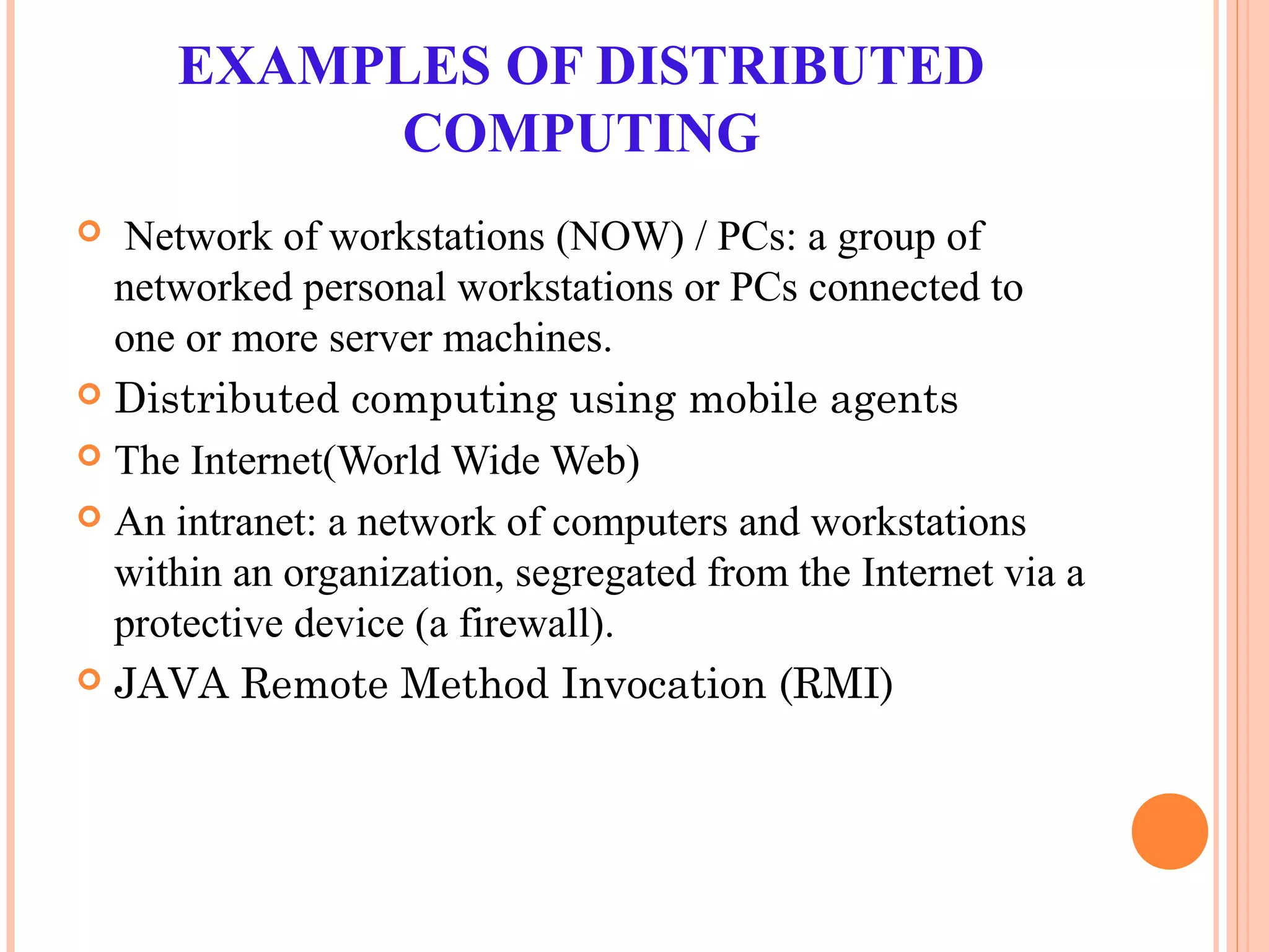 EXAMPLES OF DISTRIBUTED
COMPUTING
 Network of workstations (NOW) / PCs: a group of
networked personal workstations or PCs connected to
one or more server machines.
 Distributed computing using mobile agents
 The Internet(World Wide Web)
 An intranet: a network of computers and workstations
within an organization, segregated from the Internet via a
protective device (a firewall).
 JAVA Remote Method Invocation (RMI)
 