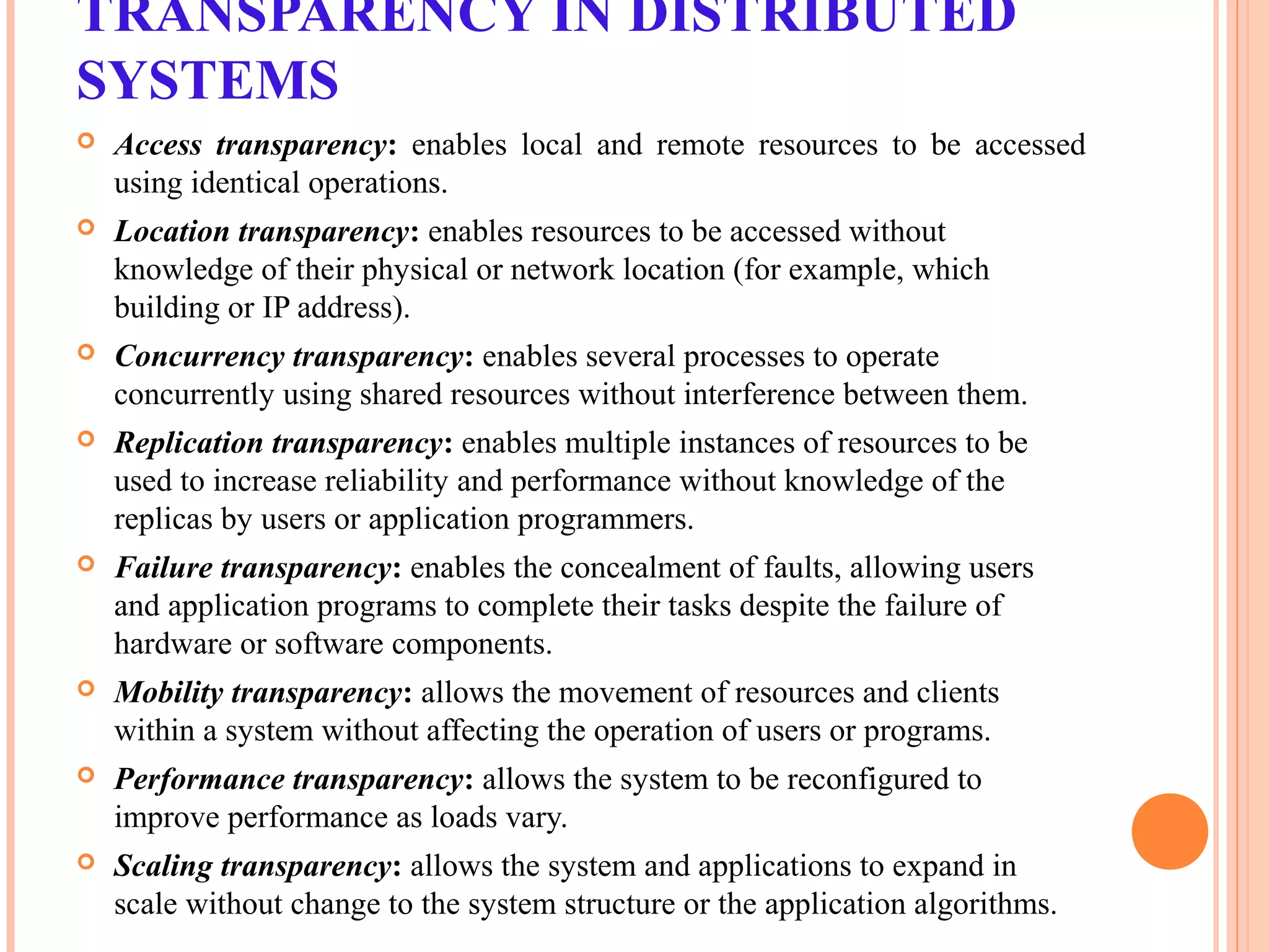 TRANSPARENCY IN DISTRIBUTED
SYSTEMS
 Access transparency: enables local and remote resources to be accessed
using identical operations.
 Location transparency: enables resources to be accessed without
knowledge of their physical or network location (for example, which
building or IP address).
 Concurrency transparency: enables several processes to operate
concurrently using shared resources without interference between them.
 Replication transparency: enables multiple instances of resources to be
used to increase reliability and performance without knowledge of the
replicas by users or application programmers.
 Failure transparency: enables the concealment of faults, allowing users
and application programs to complete their tasks despite the failure of
hardware or software components.
 Mobility transparency: allows the movement of resources and clients
within a system without affecting the operation of users or programs.
 Performance transparency: allows the system to be reconfigured to
improve performance as loads vary.
 Scaling transparency: allows the system and applications to expand in
scale without change to the system structure or the application algorithms.
 