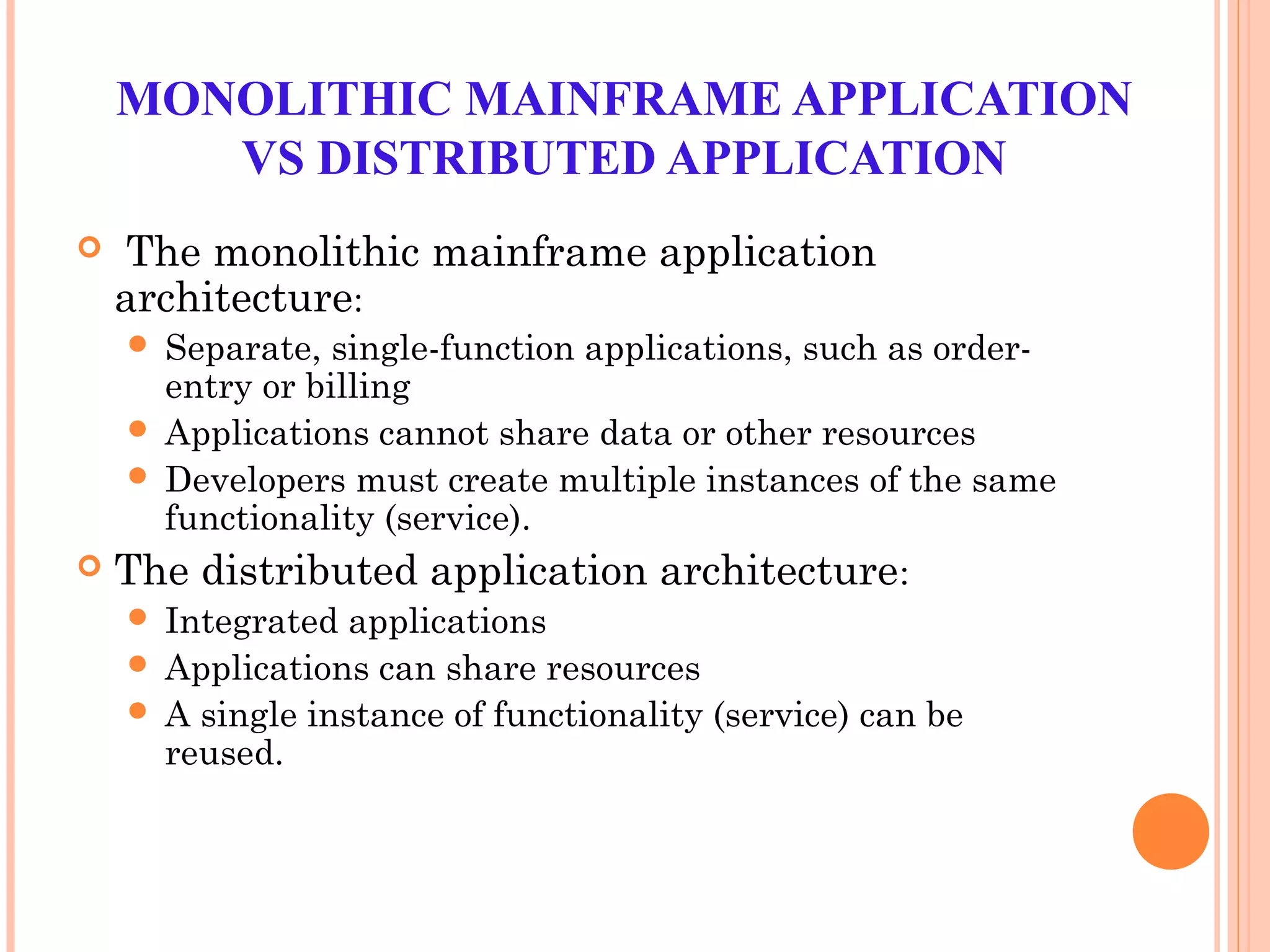 MONOLITHIC MAINFRAME APPLICATION
VS DISTRIBUTED APPLICATION
 The monolithic mainframe application
architecture:
 Separate, single-function applications, such as order-
entry or billing
 Applications cannot share data or other resources
 Developers must create multiple instances of the same
functionality (service).
 The distributed application architecture:
 Integrated applications
 Applications can share resources
 A single instance of functionality (service) can be
reused.
 