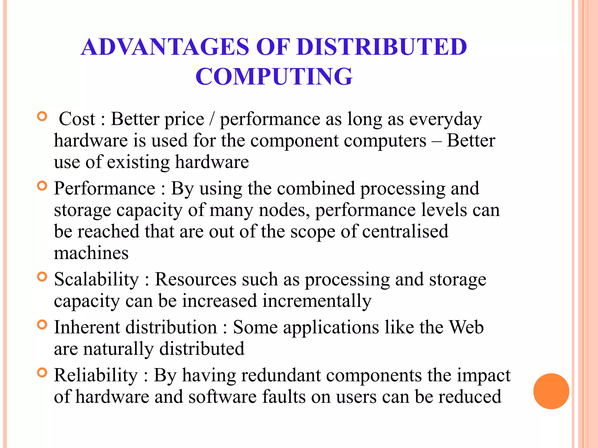 ADVANTAGES OF DISTRIBUTED
COMPUTING
 Cost : Better price / performance as long as everyday
hardware is used for the component computers – Better
use of existing hardware
 Performance : By using the combined processing and
storage capacity of many nodes, performance levels can
be reached that are out of the scope of centralised
machines
 Scalability : Resources such as processing and storage
capacity can be increased incrementally
 Inherent distribution : Some applications like the Web
are naturally distributed
 Reliability : By having redundant components the impact
of hardware and software faults on users can be reduced
 