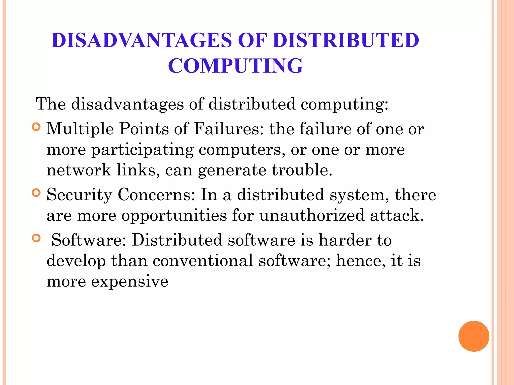 DISADVANTAGES OF DISTRIBUTED
COMPUTING
The disadvantages of distributed computing:
 Multiple Points of Failures: the failure of one or
more participating computers, or one or more
network links, can generate trouble.
 Security Concerns: In a distributed system, there
are more opportunities for unauthorized attack.
 Software: Distributed software is harder to
develop than conventional software; hence, it is
more expensive
 