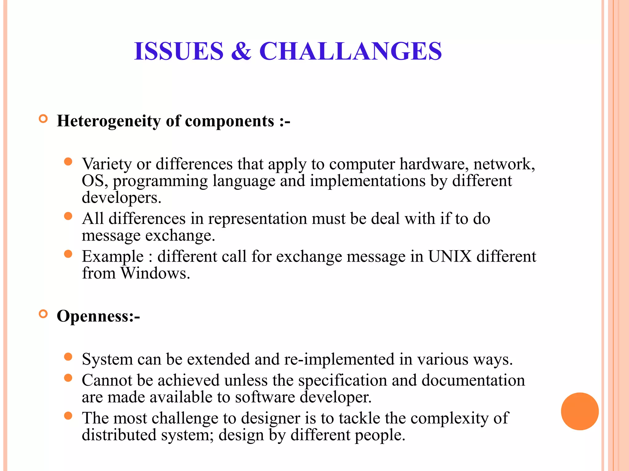 ISSUES & CHALLANGES
 Heterogeneity of components :-
 Variety or differences that apply to computer hardware, network,
OS, programming language and implementations by different
developers.
 All differences in representation must be deal with if to do
message exchange.
 Example : different call for exchange message in UNIX different
from Windows.
 Openness:-
 System can be extended and re-implemented in various ways.
 Cannot be achieved unless the specification and documentation
are made available to software developer.
 The most challenge to designer is to tackle the complexity of
distributed system; design by different people.
 