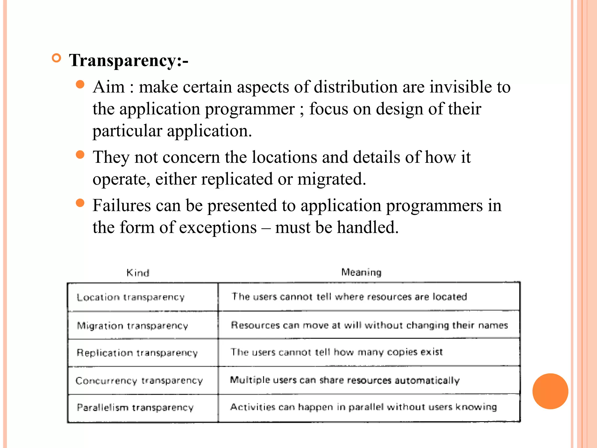  Transparency:-
 Aim : make certain aspects of distribution are invisible to
the application programmer ; focus on design of their
particular application.
 They not concern the locations and details of how it
operate, either replicated or migrated.
 Failures can be presented to application programmers in
the form of exceptions – must be handled.
 