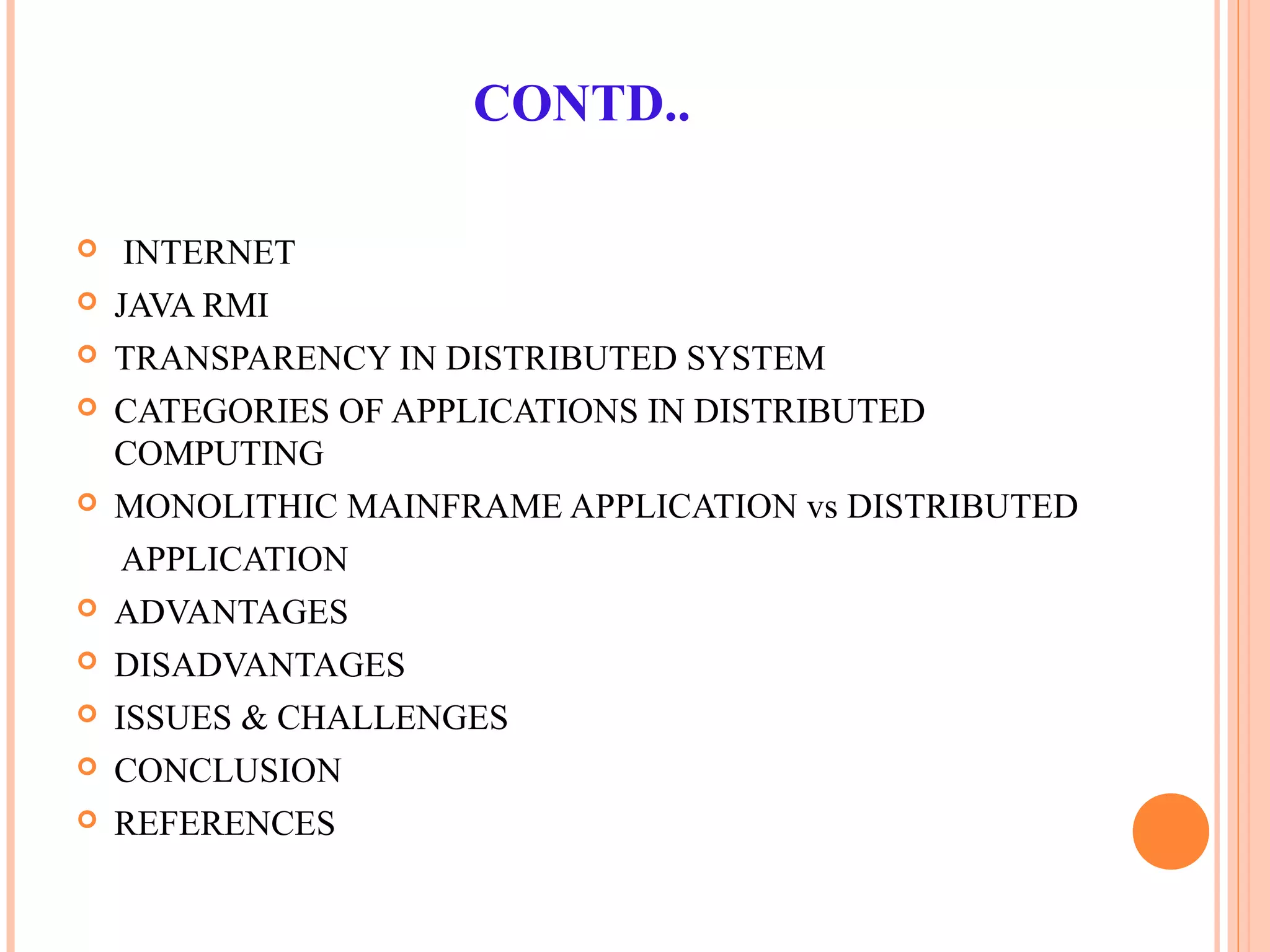 CONTD..
 INTERNET
 JAVA RMI
 TRANSPARENCY IN DISTRIBUTED SYSTEM
 CATEGORIES OF APPLICATIONS IN DISTRIBUTED
COMPUTING
 MONOLITHIC MAINFRAME APPLICATION vs DISTRIBUTED
APPLICATION
 ADVANTAGES
 DISADVANTAGES
 ISSUES & CHALLENGES
 CONCLUSION
 REFERENCES
 