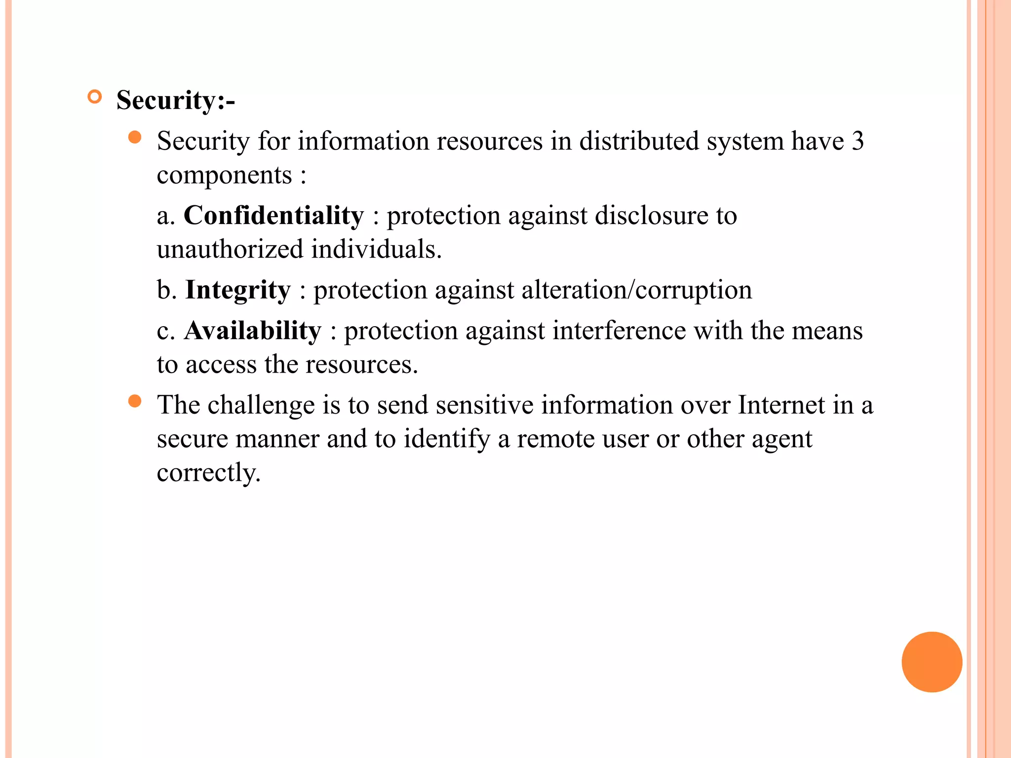  Security:-
 Security for information resources in distributed system have 3
components :
a. Confidentiality : protection against disclosure to
unauthorized individuals.
b. Integrity : protection against alteration/corruption
c. Availability : protection against interference with the means
to access the resources.
 The challenge is to send sensitive information over Internet in a
secure manner and to identify a remote user or other agent
correctly.
 