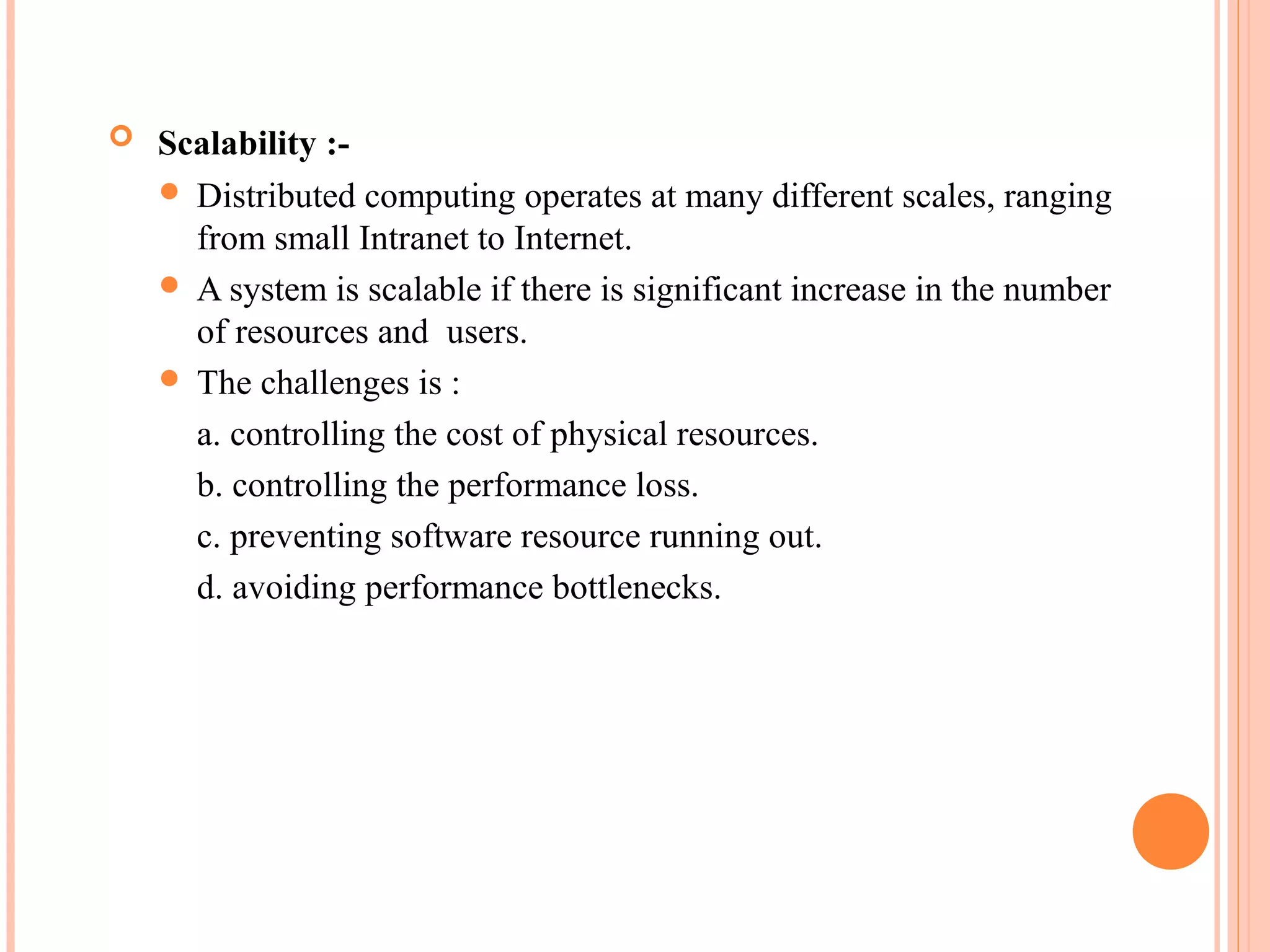  Scalability :-
 Distributed computing operates at many different scales, ranging
from small Intranet to Internet.
 A system is scalable if there is significant increase in the number
of resources and users.
 The challenges is :
a. controlling the cost of physical resources.
b. controlling the performance loss.
c. preventing software resource running out.
d. avoiding performance bottlenecks.
 