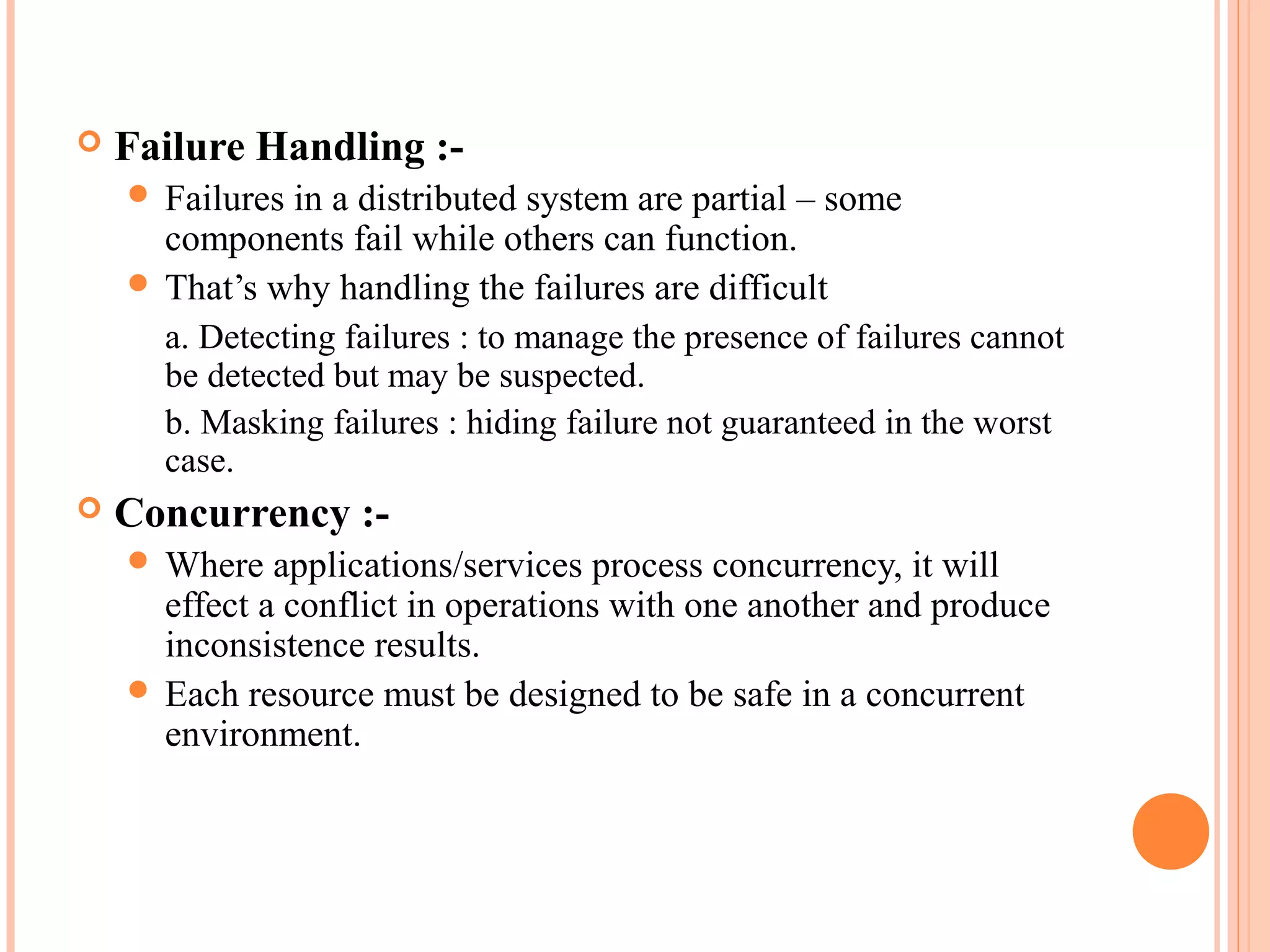  Failure Handling :-
 Failures in a distributed system are partial – some
components fail while others can function.
 That’s why handling the failures are difficult
a. Detecting failures : to manage the presence of failures cannot
be detected but may be suspected.
b. Masking failures : hiding failure not guaranteed in the worst
case.
 Concurrency :-
 Where applications/services process concurrency, it will
effect a conflict in operations with one another and produce
inconsistence results.
 Each resource must be designed to be safe in a concurrent
environment.
 