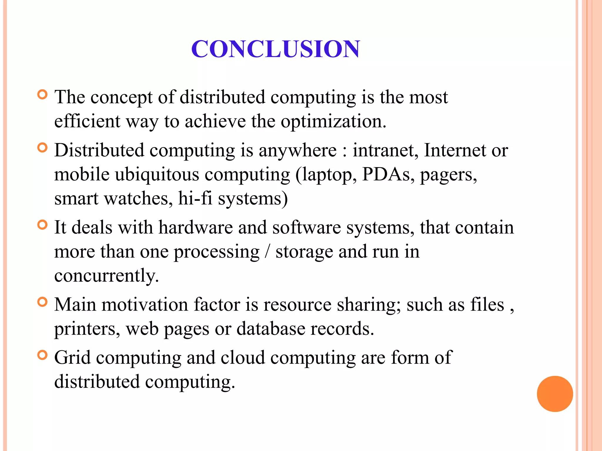 CONCLUSION
 The concept of distributed computing is the most
efficient way to achieve the optimization.
 Distributed computing is anywhere : intranet, Internet or
mobile ubiquitous computing (laptop, PDAs, pagers,
smart watches, hi-fi systems)
 It deals with hardware and software systems, that contain
more than one processing / storage and run in
concurrently.
 Main motivation factor is resource sharing; such as files ,
printers, web pages or database records.
 Grid computing and cloud computing are form of
distributed computing.
 