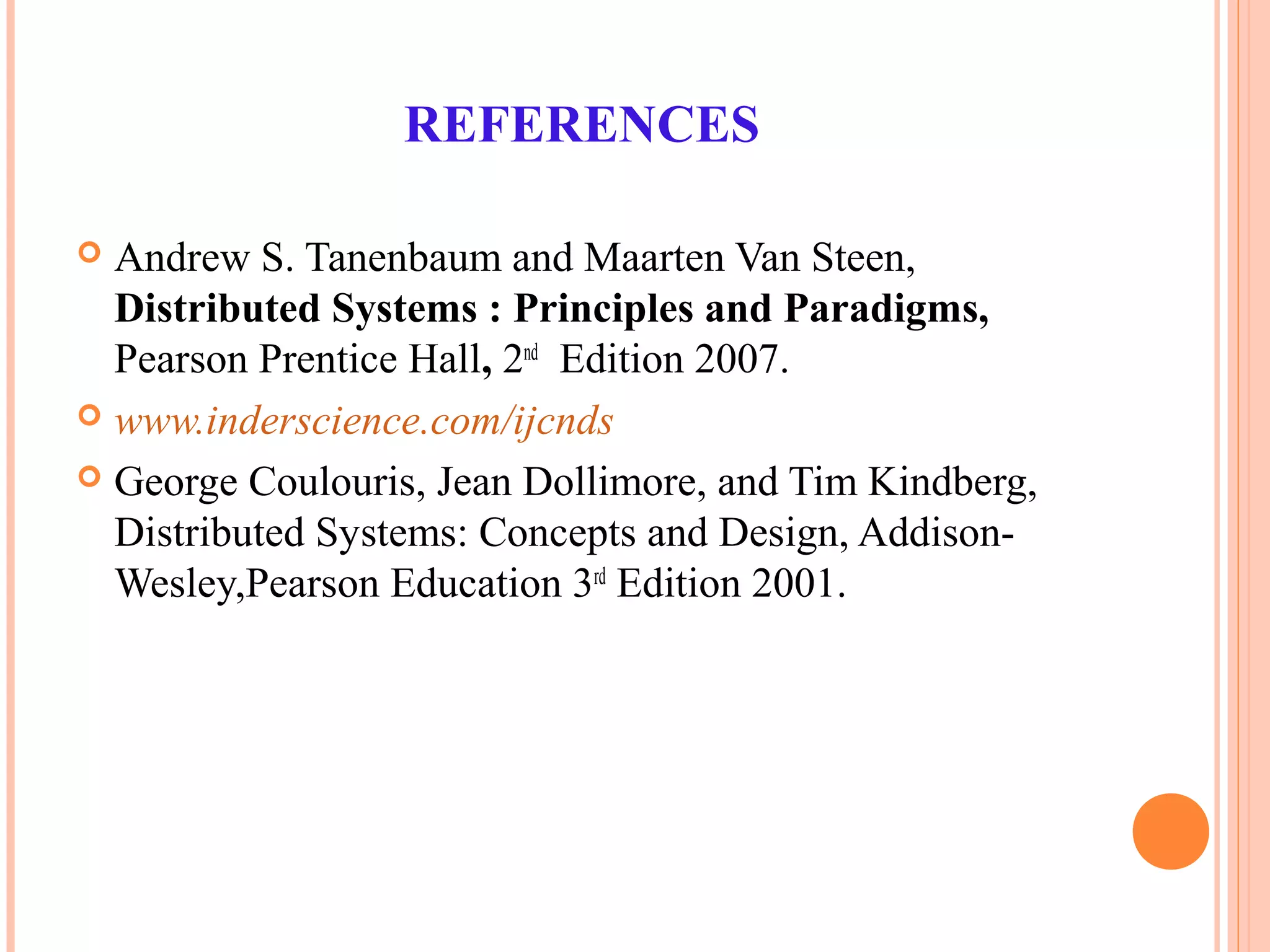 REFERENCES
 Andrew S. Tanenbaum and Maarten Van Steen,
Distributed Systems : Principles and Paradigms,
Pearson Prentice Hall, 2nd
Edition 2007.
 www.inderscience.com/ijcnds
 George Coulouris, Jean Dollimore, and Tim Kindberg,
Distributed Systems: Concepts and Design, Addison-
Wesley,Pearson Education 3rd
Edition 2001.
 