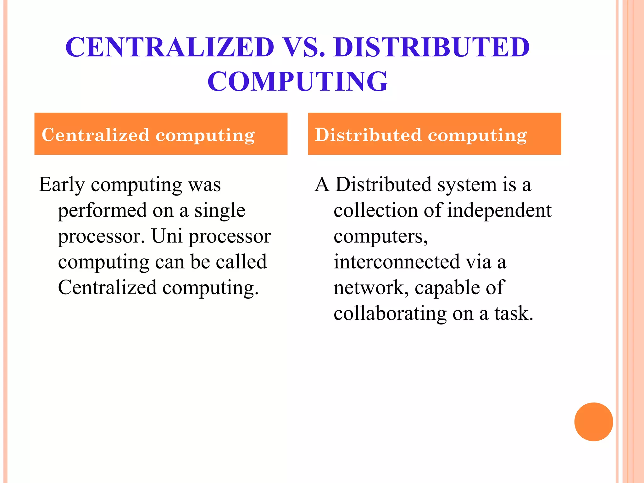 CENTRALIZED VS. DISTRIBUTED
COMPUTING
Early computing was
performed on a single
processor. Uni processor
computing can be called
Centralized computing.
A Distributed system is a
collection of independent
computers,
interconnected via a
network, capable of
collaborating on a task.
Centralized computing Distributed computing
 