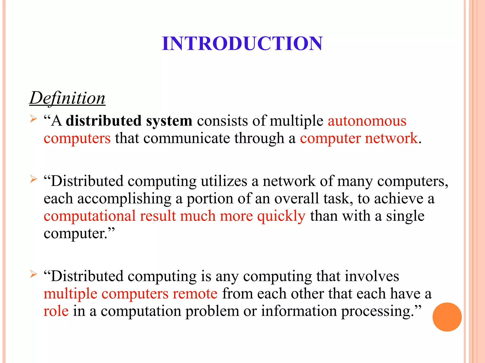INTRODUCTION
Definition
 “A distributed system consists of multiple autonomous
computers that communicate through a computer network.
 “Distributed computing utilizes a network of many computers,
each accomplishing a portion of an overall task, to achieve a
computational result much more quickly than with a single
computer.”
 “Distributed computing is any computing that involves
multiple computers remote from each other that each have a
role in a computation problem or information processing.”
 